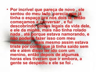 Por incrível que pareça de novo , ele sentou do meu lado, parecia que já tinha o espaço pra nós dois lá, então começamos a conversar , e fui descobrindo coisas legais da vida dele, e ele da minha, mais não tinha rolado nada , até porque estava namorando, e não poderia fazer isso com meu namorado , mais mesmo assim estava triste por conta que já tinha saído sem ele e além disso ter ido com um menino, então depois de algumas horas eles tiveram que ir embora, a gente se despediu e ele se foi . 