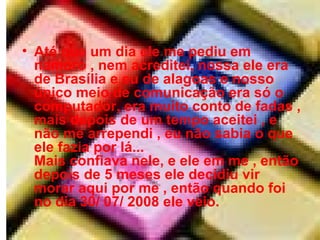 Até que um dia ele me pediu em namoro , nem acreditei, nossa ele era de Brasília e eu de alagoas e nosso único meio de comunicação era só o computador, era muito conto de fadas , mais depois de um tempo aceitei , e não me arrependi , eu não sabia o que ele fazia por lá... Mais confiava nele, e ele em me , então depois de 5 meses ele decidiu vir morar aqui por me , então quando foi no dia 30/ 07/ 2008 ele veio.  