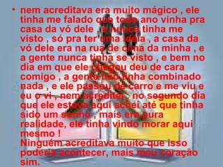nem acreditava era muito mágico , ele tinha me falado que todo ano vinha pra casa da vó dele , e nunca tinha me visto , só pra ter uma idéia , a casa da vó dele era na rua de cima da minha , e a gente nunca tinha se visto , e bem no dia em que ele chegou deu de cara comigo , a gente não tinha combinado nada , e ele passou de carro e me viu e eu o vi , nem acreditei , no segundo dia que ele estava aqui achei até que tinha sido um sonho , mais era pura realidade, ele tinha vindo morar aqui mesmo !  Ninguém acreditava muito que isso poderia acontecer, mais meu coração sim. 