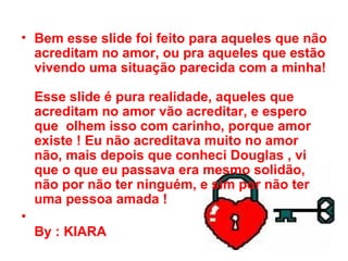Bem esse slide foi feito para aqueles que não acreditam no amor, ou pra aqueles que estão vivendo uma situação parecida com a minha!  Esse slide é pura realidade, aqueles que acreditam no amor vão acreditar, e espero que  olhem isso com carinho, porque amor existe ! Eu não acreditava muito no amor não, mais depois que conheci Douglas , vi que o que eu passava era mesmo solidão, não por não ter ninguém, e sim por não ter uma pessoa amada !  By : KIARA 