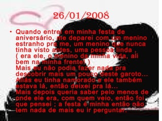 26/01/2008  Quando entrei em minha festa de aniversário, me deparei com um menino estranho pra me, um menino que nunca tinha visto antes, uma pessoa linda , ( era ele, o menino da minha vida, ali bem na minha frente! ) Mais eu não podia fazer nada pra descobrir mais um pouco deste garoto... Aliás eu tinha namorado e ele também estava lá, então deixei pra lá... Mais depois queria saber pelo menos de onde ele era, com quem veio, então foi que pensei ; a festa é minha então não tem nada de mais eu ir perguntar.  