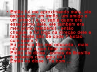 Então fui me aproximando mais, ele estava com um irmão, um amigo e um primo ( e eu sabia quem era esse primo dele, ele também era meu primo também!) , então cheguei e fui logo na direção dele e falei vocês são de onde ? Estão com quem ? Eu perecia tão mal educada , mais não sabia o que falar mais... Então ele disse : somos de Brasília e estamos com meu tio ! Então eu disse : Ta bom ... 