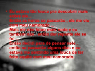 Eu estava tão louca pra descobrir mais sobre ele... Então as horas se passarão , ele me viu com meu namorado ... Mais ele não falou mais nada e eu também não , então der repente ele se foi ... Então decidi para de pensar nele , então se passarão alguns dias e eu estava me sentindo uma louca de ter feito aquilo com meu namorado.  