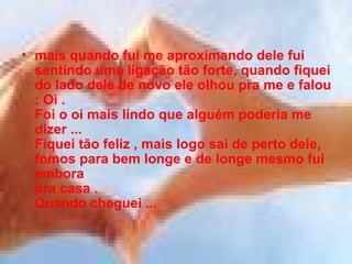 mais quando fui me aproximando dele fui sentindo uma ligação tão forte, quando fiquei do lado dele de novo ele olhou pra me e falou : Oi . Foi o oi mais lindo que alguém poderia me dizer ... Fiquei tão feliz , mais logo sai de perto dele, fomos para bem longe e de longe mesmo fui embora pra casa . Quando cheguei ...  