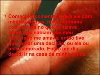 . Comecei a comentar sobre ele com minhas amigas, mais nenhuma concordava no que eu falava , afinal elas sabiam que meu namorado me amava, então tive que tomar uma decisão, ou ele ou meu namorado. Então um dia decidi ir na casa de minha prima.  