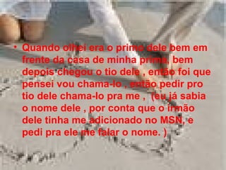 Quando olhei era o primo dele bem em frente da casa de minha prima, bem depois chegou o tio dele , então foi que pensei vou chama-lo , então pedir pro tio dele chama-lo pra me ,  (eu já sabia o nome dele , por conta que o irmão dele tinha me adicionado no MSN, e pedi   pra ele me falar o nome. ) 