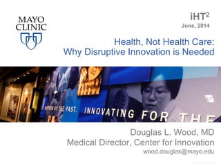Health, Not Health Care:
Why Disruptive Innovation is Needed
Douglas L. Wood, MD
Medical Director, Center for Innovation
wood.douglas@mayo.edu
©2011 MFMER | 3110267- 1
iHT2
June, 2014
 