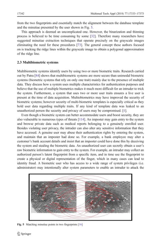 from the two fingerprints and essentially match the alignment between the database template
and the minutiae presented by the user shown in Fig. 5.
This approach is deemed an uncomplicated one. However, the binarization and thinning
process is believed to be time consuming by some [32]. Therefore many researchers have
suggested minutiae extraction techniques that operate precisely on the grayscale images
eliminating the need for these procedures [73]. The general concept these authors focused
on is tracking the ridge lines within the grayscale image to obtain a polygonal approximation
of the ridge line.
2.3 Multibiometric systems
Multibiometric systems identify users by using two or more biometric traits. Research carried
out by Patra [84] shows that multibiometric systems are more secure than unimodal biometric
systems (biometric systems that rely on only one trait) mainly due to the presence of multiple
data. They discuss how a system uses multiple characteristics for authentication purposes and
believe that the use of multiple biometrics makes it much more difficult for an intruder to trick
the system. Furthermore, a system that uses two or more user traits ensures a live user is
present at the time of data acquisition. Multiobiometrics may have improved the security of
biometric systems; however security of multi-biometric templates is especially critical as they
hold user data regarding multiple traits. If any kind of template data was leaked to an
unauthorized person the security and privacy of users may be compromised. [1].
Even though a biometric system can better accommodate users and boost security, they are
also vulnerable to numerous types of threats [114]. An imposter may gain entry to the system
and browse private data such as medical reports belonging to a genuinely enrolled user.
Besides violating user privacy, the intruder can also alter any sensitive information that they
have accessed. A genuine user may abuse their authentication rights by entering the system,
and maintain that an imposter had done so. For example, a bank employee may alter a
customer’s bank account details and insist that an imposter could have done this by deceiving
the system and stealing the biometric data. An unauthorized user can secretly obtain a user’s
raw biometric information to gain entry to the system. For example, an intruder may collect an
authorized person’s latent fingerprint from a specific item, and in time use the fingerprint to
create a physical or digital representation of the finger, which in many cases can lead to
identity fraud. A biometric user who has access to a wide range of system privileges (i.e.
administrator) may intentionally alter system parameters to enable an intruder to attack the
Fig. 5 Matching minutiae points in two fingerprints [16]
17342 Multimed Tools Appl (2018) 77:17333–17373
 