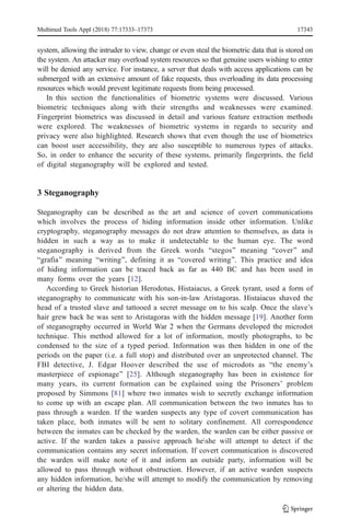 system, allowing the intruder to view, change or even steal the biometric data that is stored on
the system. An attacker may overload system resources so that genuine users wishing to enter
will be denied any service. For instance, a server that deals with access applications can be
submerged with an extensive amount of fake requests, thus overloading its data processing
resources which would prevent legitimate requests from being processed.
In this section the functionalities of biometric systems were discussed. Various
biometric techniques along with their strengths and weaknesses were examined.
Fingerprint biometrics was discussed in detail and various feature extraction methods
were explored. The weaknesses of biometric systems in regards to security and
privacy were also highlighted. Research shows that even though the use of biometrics
can boost user accessibility, they are also susceptible to numerous types of attacks.
So, in order to enhance the security of these systems, primarily fingerprints, the field
of digital steganography will be explored and tested.
3 Steganography
Steganography can be described as the art and science of covert communications
which involves the process of hiding information inside other information. Unlike
cryptography, steganography messages do not draw attention to themselves, as data is
hidden in such a way as to make it undetectable to the human eye. The word
steganography is derived from the Greek words Bstegos^ meaning Bcover^ and
Bgrafia^ meaning Bwriting^, defining it as Bcovered writing^. This practice and idea
of hiding information can be traced back as far as 440 BC and has been used in
many forms over the years [12].
According to Greek historian Herodotus, Histaiacus, a Greek tyrant, used a form of
steganography to communicate with his son-in-law Aristagoras. Histaiacus shaved the
head of a trusted slave and tattooed a secret message on to his scalp. Once the slave’s
hair grew back he was sent to Aristagoras with the hidden message [19]. Another form
of steganography occurred in World War 2 when the Germans developed the microdot
technique. This method allowed for a lot of information, mostly photographs, to be
condensed to the size of a typed period. Information was then hidden in one of the
periods on the paper (i.e. a full stop) and distributed over an unprotected channel. The
FBI detective, J. Edgar Hoover described the use of microdots as Bthe enemy’s
masterpiece of espionage^ [25]. Although steganography has been in existence for
many years, its current formation can be explained using the Prisoners’ problem
proposed by Simmons [81] where two inmates wish to secretly exchange information
to come up with an escape plan. All communication between the two inmates has to
pass through a warden. If the warden suspects any type of covert communication has
taken place, both inmates will be sent to solitary confinement. All correspondence
between the inmates can be checked by the warden, the warden can be either passive or
active. If the warden takes a passive approach heshe will attempt to detect if the
communication contains any secret information. If covert communication is discovered
the warden will make note of it and inform an outside party, information will be
allowed to pass through without obstruction. However, if an active warden suspects
any hidden information, he/she will attempt to modify the communication by removing
or altering the hidden data.
Multimed Tools Appl (2018) 77:17333–17373 17343
 