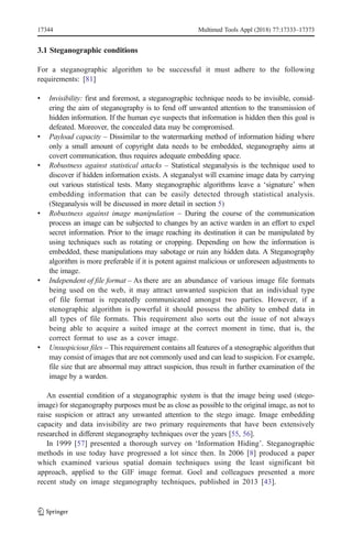 3.1 Steganographic conditions
For a steganographic algorithm to be successful it must adhere to the following
requirements: [81]
& Invisibility: first and foremost, a steganographic technique needs to be invisible, consid-
ering the aim of steganography is to fend off unwanted attention to the transmission of
hidden information. If the human eye suspects that information is hidden then this goal is
defeated. Moreover, the concealed data may be compromised.
& Payload capacity – Dissimilar to the watermarking method of information hiding where
only a small amount of copyright data needs to be embedded, steganography aims at
covert communication, thus requires adequate embedding space.
& Robustness against statistical attacks – Statistical steganalysis is the technique used to
discover if hidden information exists. A steganalyst will examine image data by carrying
out various statistical tests. Many steganographic algorithms leave a ‘signature’ when
embedding information that can be easily detected through statistical analysis.
(Steganalysis will be discussed in more detail in section 5)
& Robustness against image manipulation – During the course of the communication
process an image can be subjected to changes by an active warden in an effort to expel
secret information. Prior to the image reaching its destination it can be manipulated by
using techniques such as rotating or cropping. Depending on how the information is
embedded, these manipulations may sabotage or ruin any hidden data. A Steganography
algorithm is more preferable if it is potent against malicious or unforeseen adjustments to
the image.
& Independent of file format – As there are an abundance of various image file formats
being used on the web, it may attract unwanted suspicion that an individual type
of file format is repeatedly communicated amongst two parties. However, if a
stenographic algorithm is powerful it should possess the ability to embed data in
all types of file formats. This requirement also sorts out the issue of not always
being able to acquire a suited image at the correct moment in time, that is, the
correct format to use as a cover image.
& Unsuspicious files – This requirement contains all features of a stenographic algorithm that
may consist of images that are not commonly used and can lead to suspicion. For example,
file size that are abnormal may attract suspicion, thus result in further examination of the
image by a warden.
An essential condition of a steganographic system is that the image being used (stego-
image) for steganography purposes must be as close as possible to the original image, as not to
raise suspicion or attract any unwanted attention to the stego image. Image embedding
capacity and data invisibility are two primary requirements that have been extensively
researched in different steganography techniques over the years [55, 56].
In 1999 [57] presented a thorough survey on ‘Information Hiding’. Steganographic
methods in use today have progressed a lot since then. In 2006 [8] produced a paper
which examined various spatial domain techniques using the least significant bit
approach, applied to the GIF image format. Goel and colleagues presented a more
recent study on image steganography techniques, published in 2013 [43].
17344 Multimed Tools Appl (2018) 77:17333–17373
 