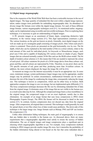 3.2 Digital image steganography
Due to the expansion of the World Wide Web there has been a noticeable increase in the use of
digital images. The large quantity of redundant bits that exist within a digital image represen-
tation, makes images more preferable for embedding steganographic data. An abundance of
diverse image file formats exist within the digital image domain. For each of these different
image formats, various steganographic techniques exist [81]. As mentioned earlier, steganog-
raphy can be implemented using reversible and irreversible techniques. Prior to exploring these
techniques, it is necessary to gain an understanding of digital images.
A PC presents images as an assortment of binary digits, comprising distinctive light
intensities, in the various image sections [81]. This digit representation constructs a grid.
The various locations on the grid are known as pixels. Generally, most digital images on the
web are made up of a rectangular graph consisting of images pixels, (bits) where each pixel’s
colour is contained. These pixels are presented on the grid horizontally, row by row. The bit
depth, which also can be explained as the total number of bits in a colour scheme, relate to the
total amount of bits used for individual pixels. In Greyscale or Monochrome images, each
pixel uses 8 bits and is capable of displaying 256 various colours or shades of grey. Digital
images that are coloured normally contain 24-bit files and use the RGB colour model. The bit
depth of modern colour schemes is 8; this means that 8 bits are needed to represent the colour
of each pixel. All colour variations for pixels of a 24-bit image derive from three colours: red,
green and blue, and all colours are represented by 8 bits. Therefore, in one pixel, there can be
256 specific amounts of red, green and blue, producing more than 16-million colours. In
addition, the more colours displayed, the larger the image file will be [66].
To transmit an image over the internet successfully it must be an appropriate size. In some
cases, (minimum storage, system performance) larger images may not be appropriate, smaller
images may be preferred. In certain circumstances, mathematical formulas can be used to
decrease the size of the image by condensing the image data, consequently reducing the image
size. This technique is known as compression, which can be either lossy or lossless. Both
approaches compress the image to save on storage, but are implemented quite differently [13].
The lossy compression technique decreases the file size by eliminating redundant bits of data
from the original image. It eliminates areas of the image that are not visible to the human eye;
as a result some data may be lost. Although the compressed image bears a close resemblance to
the original image, the compressed image is not an exact duplicate, mainly due to data
elimination. An example of an image format that uses lossy compression is JPEG (Joint
Photographic Experts Group). The JPEG file format will be discussed in detail in the next
section [67]. In contrast, lossless compression does not discard any data from the original
image. After compression, all original data is restored. This technique would generally be used
for spread sheets or text files where loss of data would cause problems. The down-side of this
technique is the larger image size. Image formats such as Bitmap, PNG and GIF use lossless
file compression [18].
Unlike other information hiding techniques, the main goal of steganography is to ensure
that any hidden data is invisible to the human eye. As discussed above, there are many
requirements that a steganographic algorithm must satisfy to ensure the secrecy of hidden
information. The use of digital images and image compression plays a significant part in
choosing which steganographic algorithm to use. For example, lossy compression methods
(relating to JPEG images) provide smaller image file sizes, but it intensifies the probability of
the hidden information being altered or lost based on the fact that some redundant data is
Multimed Tools Appl (2018) 77:17333–17373 17345
 