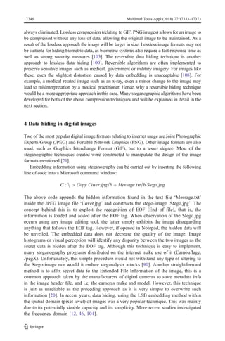always eliminated. Lossless compression (relating to GIF, PNG images) allows for an image to
be compressed without any loss of data, allowing the original image to be maintained. As a
result of the lossless approach the image will be larger in size. Lossless image formats may not
be suitable for hiding biometric data, as biometric systems also require a fast response time as
well as strong security measures [103]. The reversible data hiding technique is another
approach to lossless data hiding [100]. Reversible algorithms are often implemented to
preserve sensitive images such as medical, government or military imagery. For images like
these, even the slightest distortion caused by data embedding is unacceptable [108]. For
example, a medical related image such as an x-ray, even a minor change to the image may
lead to misinterpretation by a medical practitioner. Hence, why a reversible hiding technique
would be a more appropriate approach in this case. Many steganographic algorithms have been
developed for both of the above compression techniques and will be explained in detail in the
next section.
4 Data hiding in digital images
Two of the most popular digital image formats relating to internet usage are Joint Photographic
Experts Group (JPEG) and Portable Network Graphics (PNG). Other image formats are also
used, such as Graphics Interchange Format (GIF), but to a lesser degree. Most of the
steganographic techniques created were constructed to manipulate the design of the image
formats mentioned [21].
Embedding information using steganography can be carried out by inserting the following
line of code into a Microsoft command window:
C : n > Copy Cover:jpg=b þ Message:txt=b Stego:jpg
The above code appends the hidden information found in the text file ‘Message.txt’
inside the JPEG image file ‘Cover.jpg’ and constructs the stego-image ‘Stego.jpg’. The
concept behind this is to exploit the recognition of EOF (End of file), that is, the
information is loaded and added after the EOF tag. When observation of the Stego.jpg
occurs using any image editing tool, the latter simply exhibits the image disregarding
anything that follows the EOF tag. However, if opened in Notepad, the hidden data will
be unveiled. The embedded data does not decrease the quality of the image. Image
histograms or visual perception will identify any disparity between the two images as the
secret data is hidden after the EOF tag. Although this technique is easy to implement,
many steganography programs distributed on the internet make use of it (Camouflage,
JpegX). Unfortunately, this simple procedure would not withstand any type of altering to
the Stego-image nor would it endure steganalysis attacks [90]. Another straightforward
method is to affix secret data to the Extended File Information of the image, this is a
common approach taken by the manufacturers of digital cameras to store metadata info
in the image header file, and i.e. the cameras make and model. However, this technique
is just as unreliable as the preceding approach as it is very simple to overwrite such
information [20]. In recent years, data hiding, using the LSB embedding method within
the spatial domain (pixel level) of images was a very popular technique. This was mainly
due to its potentially sizable capacity and its simplicity. More recent studies investigated
the frequency domain [12, 46, 104].
17346 Multimed Tools Appl (2018) 77:17333–17373
 