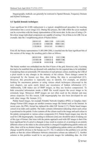 Steganography methods can generally be restricted to Spatial Domain, Frequency Domain
and Hybrid Techniques.
4.1 Spatial domain techniques
Least significant bit (LSB) replacement is a typical, straightforward procedure for inserting
information into a cover image [42]. During this process, the LSB within the cover medium
can be overwritten with the binary representation of the secret data. In the case of using a 24-
bit colour image individual components are capable of storing 1 bit of d'ata in its LSB. For an
example, take the 3 neighbouring pixels (9 bytes) below:
00101101 00011100 11011100
ð Þ
10100110 11000100 00001100
ð Þ
11010010 10101101 01100011
ð Þ
First off, the binary representation 11,001,000 (200), is inserted into the least significant bits of
this section of the image; the resulting grid is then as follows:
00101101 0001110 1 11011100
ð Þ
10100110 1100010 1 00001100
ð Þ
11010010 1010110 0 01100011
ð Þ
The binary number was embedded into the first 8 bytes of the grid. However, only 3 existing
bits had to be modified (bits are denoted with underline) for the required data to be embedded.
Considering there are potentially 256 intensities of each primary colour, modifying the LSB of
a pixel results in tiny changes in the intensity of the colours. These changes cannot be
recognised by the human eye thus, data hiding the data is accomplished [85].
However, this procedure is especially easy to identify. For example, an attacker
looking for uncommon patterns or using various attack techniques (discussed in the
next chapter), can quite easily detect any occurrence of hidden information [47].
Additionally, LSB makes use of BMP images, as they use lossless compression. To
hide concealed information inside a BMP file would require the cover image to be
extremely large. Moreover, BMP images are not often used on the internet and may
attract suspicion. For this reason, LSB steganography has also been developed for use
with other image file formats [81].
Palette based images, for example Portable Network Graphics (PNG) or Graphics Inter-
change Format (GIF) images are another common image file format used on the Internet. In
recent years, the PNG, format has replaced the older GIF format [127]. Palette based images
consist of an index and a palette. The index contains information indicating where each colour
is positioned in the palette. It also contains all the colours used in the image and each colour in
the palette corresponds to various colour components [81]. Palette based images may also be
used for LSB steganography. According to (Johnson) extra care should be taken if making use
of this type of format. One issue with the palette approach used with GIF images is that if the
least significant bit of a pixel is changed, it may result in creation of, or pointing to an entirely
different colour as the index to the colour palette is changed If neighbouring palette entries are
alike, there will be no distinct change, but if the neighbouring palette entries are different, the
change would be obvious to the human eye [55, 56]. A solution to this problem is to sort the
palette so that the colour differences between consecutive colours are reduced [17]. Another
solution to this problem would be to use greyscale images for embedding data. An 8-bit
Multimed Tools Appl (2018) 77:17333–17373 17347
 