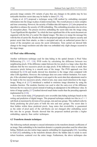 greyscale image contains 256 variants of grey thus any changes to the palette may be less
noticeable therefore secret data may be harder to detect [55, 56].
Gupta et al. [47] proposed a technique using LSB method by embedding encrypted
information into the image in place of plain textual data. The overall process is more complex
and time consuming. However, the security of hidden data did improve. [61] also proposed an
algorithm to enhance the security of LSB embedding. This embedding procedure also involves
an encryption phase. The process involves embedding the secret data into the image using
BLeast Significant Bit algorithm^ by which the least significant bits of the secret document are
organized with the bits of a carrier file (digital image). The idea is to merge the message bits
with the bits of carrier file. Results show that the proposed approach does improve security and
protect secret data from attacks, as data is encrypted and only an authorized person that is
aware of the encryption can access the secret information. Tests carried out showed little
change to the image resolution and after data was embedded only slight changes occurred in
the stego image.
4.2 Pixel value differencing
Another well-known technique used for data hiding in the spatial domain is Pixel Value
Differencing [71, 117, 124]. PVD works by calculating the difference between two
neighbouring pixels. If the difference output between the two pixels is a large value, then this
indicates that the two successive pixels are edge pixels. If the difference value is small, then
successive pixels belong to a smooth area of the image. The PVD approach was first
introduced by [124] and results showed less distortion to the image when compared with
other LSB algorithms. However, this technique does not come without limitation. For exam-
ple, if the calculated original difference is not equal to the secret data then adjustments need to
be made to the two successive pixels, which in turn, may cause much distortion to the stego-
image. Wang et al. [117] introduced a method to minimise image distortion by using the
modulus function. The modulus function was used to alter the carry-over of the difference
between the two successive pixels instead of making an adjudgment to the difference value. In
terms of image quality, [117] method showed much better results than the preceding approach
implemented by [124].
In a more recent study, [59] proposed a new reversible data hiding technique based on the
sorting and prediction of digital images. This proposed technique embeds two bits in a 3 × 1
sub-block at maximum by division of two groups, min and max groups. This method works by
firstly predicting the pixel pairs of both the min and max groups. The secret data is
then hidden within these predicted pixels. Jung states that reversibility is guaranteed
as the order of pixel pairs of the sub-blocks are not changed after embedding secret
bits into the to groups. Results showed that the proposed method provides a higher
embedding capacity than earlier techniques.
4.3 Transform domain techniques
The following methods attempt to conceal information in the transform domain coefficients of
an image. Data embedding in the transform domain is a popular procedure used for robust data
hiding. Methods can also realize large-capacity embedding for steganography [46]. According
to Goel [42] embedding in the transform domain allows the hidden data to reside in more
robust locations, scattered over the entire image. Furthermore, the above techniques also
17348 Multimed Tools Appl (2018) 77:17333–17373
 