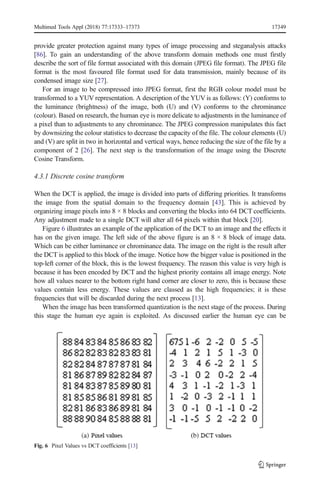 provide greater protection against many types of image processing and steganalysis attacks
[86]. To gain an understanding of the above transform domain methods one must firstly
describe the sort of file format associated with this domain (JPEG file format). The JPEG file
format is the most favoured file format used for data transmission, mainly because of its
condensed image size [27].
For an image to be compressed into JPEG format, first the RGB colour model must be
transformed to a YUV representation. A description of the YUV is as follows: (Y) conforms to
the luminance (brightness) of the image, both (U) and (V) conforms to the chrominance
(colour). Based on research, the human eye is more delicate to adjustments in the luminance of
a pixel than to adjustments to any chrominance. The JPEG compression manipulates this fact
by downsizing the colour statistics to decrease the capacity of the file. The colour elements (U)
and (V) are split in two in horizontal and vertical ways, hence reducing the size of the file by a
component of 2 [26]. The next step is the transformation of the image using the Discrete
Cosine Transform.
4.3.1 Discrete cosine transform
When the DCT is applied, the image is divided into parts of differing priorities. It transforms
the image from the spatial domain to the frequency domain [43]. This is achieved by
organizing image pixels into 8 × 8 blocks and converting the blocks into 64 DCT coefficients.
Any adjustment made to a single DCT will alter all 64 pixels within that block [20].
Figure 6 illustrates an example of the application of the DCT to an image and the effects it
has on the given image. The left side of the above figure is an 8 × 8 block of image data.
Which can be either luminance or chrominance data. The image on the right is the result after
the DCT is applied to this block of the image. Notice how the bigger value is positioned in the
top-left corner of the block, this is the lowest frequency. The reason this value is very high is
because it has been encoded by DCT and the highest priority contains all image energy. Note
how all values nearer to the bottom right hand corner are closer to zero, this is because these
values contain less energy. These values are classed as the high frequencies; it is these
frequencies that will be discarded during the next process [13].
When the image has been transformed quantization is the next stage of the process. During
this stage the human eye again is exploited. As discussed earlier the human eye can be
Fig. 6 Pixel Values vs DCT coefficients [13]
Multimed Tools Appl (2018) 77:17333–17373 17349
 