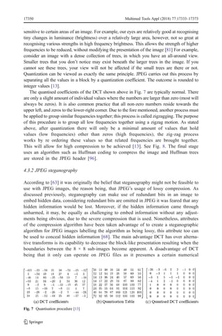 sensitive to certain areas of an image. For example, our eyes are relatively good at recognising
tiny changes in luminance (brightness) over a relatively large area, however, not so great at
recognising various strengths in high frequency brightness. This allows the strength of higher
frequencies to be reduced, without modifying the presentation of the image [81] For example,
consider an image with a dense collection of trees, in which you have an all-around view.
Smaller trees that you don’t notice may exist beneath the larger trees in the image. If you
cannot see these trees, your view will not be affected if the small trees are there or not.
Quantization can be viewed as exactly the same principle. JPEG carries out this process by
separating all the values in a block by a quantization coefficient. The outcome is rounded to
integer values [13].
The quantised coefficients of the DCT shown above in Fig. 7 are typically normal. There
are only a slight amount of individual values where the numbers are larger than zero (most will
always be zeros). It is also common practice that all non-zero numbers reside towards the
upper left, and zeros to the lower-right corner. Due to the fore mentioned, another process must
be applied to group similar frequencies together; this process is called zigzagging. The purpose
of this procedure is to group all low frequencies together using a zigzag motion. As stated
above, after quantization there will only be a minimal amount of values that hold
values (low frequencies) other than zeros (high frequencies), the zig-zag process
works by re ordering these values so that related frequencies are brought together.
This will allow for high compression to be achieved [13]. See Fig. 8. The final stage
uses an algorithm such as Huffman coding to compress the image and Huffman trees
are stored in the JPEG header [96].
4.3.2 JPEG steganography
According to [63] it was originally the belief that steganography might not be feasible to
use with JPEG images, the reason being, that JPEG’s usage of lossy compression. As
discussed previously, steganography can make use of redundant bits in an image to
embed hidden data, considering redundant bits are omitted in JPEG it was feared that any
hidden information would be lost. Moreover, if the hidden information came through
unharmed, it may, be equally as challenging to embed information without any adjust-
ments being obvious, due to the severe compression that is used. Nonetheless, attributes
of the compression algorithm have been taken advantage of to create a steganographic
algorithm for JPEG images labelling the algorithm as being lossy, this attribute too can
be used to conceal hidden information [68]. The main advantage DCT has over alterna-
tive transforms is its capability to decrease the block-like presentation resulting when the
boundaries between the 8 × 8 sub-images become apparent. A disadvantage of DCT
being that it only can operate on JPEG files as it presumes a certain numerical
Fig. 7 Quantisation procedure [13]
17350 Multimed Tools Appl (2018) 77:17333–17373
 