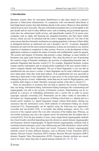 1 Introduction
Biometric systems allow for convenient identification to take place based on a person’s
physical or behavioural characteristics. In comparison with conventional token-based or
knowledge based systems, they link identities directly to the owners. Moreover, these identities
cannot be given up or lost easily. The uses of biometric procedures have evolved rapidly in the
past decade and are used in many different areas, such as banking and government agencies,
retail sales, law enforcement, health services, and airport/border controls [3]. In recent years,
companies such as Apple and Samsung has integrated biometrics into their latest mobile
devices, which can now be unlocked with the owner’s fingerprint data [43, 64]. One of the
main reasons that these biometric mechanisms are gaining popularity is because of their ability
to distinguish between an authorized user and a deceptive one [52. At present, fingerprint
biometrics are said to be the most common mechanism, as these are convenient to use, and less
expensive to maintain in comparison to other systems. However, as the development of these
applications continues to expand, the matter of security and confidentiality cannot be ignored.
The security and integrity of biometric data presents a major challenge, as many benefits of
biometrics may quite easily become impediment. Thus, from the point of view of promoting
the extensive usage of biometric techniques, the necessity of safeguarding biometric data, in
particular fingerprint data becomes crucial [37]. For example, fingerprint biometric systems
contain sensitive information such as minutia points (explained in the next section) which is
used to uniquely identify each fingerprint. The use of latent fingerprints is one way that an
unauthorized user can access a system. A latent fingerprint can be easily collected as people
leave latent prints when they touch hard surfaces. If an unauthorized user was successful in
retrieving a latent print it may enable him/her to gain access to the system hence potentially
endanger the privacy of users. Additionally, stolen data may be used for illegal purposes, such
as identity theft, forgery or fraud. Therefore, increased security of the data is critical [51].
There are procedures in existence that can help to optimize the security of biometric
data, one being, information hiding. Information hiding techniques like watermarking and
steganography can add to the security of biometric systems. Watermarking can be ex-
plained as a process of embedding information into a carrier file in order to secure
copyright, typically ownership [58]. Watermarks can be either visible or nonvisible to
the human eye. Steganography is the process of hiding critical data (i.e. identity pin) in a
trusted carrier medium (i.e. digital fingerprint image) without third parties sharing any
awareness that the information exists. Both methods of information hiding are closely
connected [24]. Steganography can be applied using the following two approaches:
reversible and irreversible [100]. A reversible data hiding technique, allows for a full
recovery of the original carrier file even after extraction of the hidden data. Whereas, an
irreversible technique may leave the original carrier file distorted after the hidden data is
extracted [88]. Over the past number of years, many image-based steganography methods
have been broadly classified depending upon the domain as spatial domain steganography
and frequency domain steganography. In Spatial domain steganography, methods such as
correlation based techniques, pixel value differencing and LSB substitution, which will be
explained later, have been developed and tested. Frequency domain steganography
methods consist of many different domains, such as Discrete Cosine Transform (DCT)
domain, Discrete Fourier Transform (DFT) domain, Discrete Wavelet Transform (DWT)
domain, Singular Value Decomposition (SVD). Frequency domain methods are consid-
ered to be more robust than that of spatial domain methods [46, 58, 93, 99].
17334 Multimed Tools Appl (2018) 77:17333–17373
 