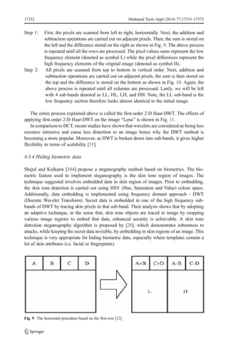 Step 1: First, the pixels are scanned from left to right, horizontally. Next, the addition and
subtraction operations are carried out on adjacent pixels. Then, the sum is stored on
the left and the difference stored on the right as shown in Fig. 9. The above process
is repeated until all the rows are processed. The pixel values sums represent the low
frequency element (denoted as symbol L) while the pixel differences represent the
high frequency elements of the original image (denoted as symbol H).
Step 2: All pixels are scanned from top to bottom in vertical order. Next, addition and
subtraction operations are carried out on adjacent pixels, the sum is then stored on
the top and the difference is stored on the bottom as shown in Fig. 10. Again, the
above process is repeated until all columns are processed. Lastly, we will be left
with 4 sub-bands denoted as LL, HL, LH, and HH. Note, the LL sub-band is the
low frequency section therefore looks almost identical to the initial image.
The entire process explained above is called the first-order 2-D Haar-DWT. The effects of
applying first-order 2-D Haar-DWT on the image BLena^ is shown in Fig. 11.
In comparison to DCT, recent studies have shown that wavelets are considered as being less
resource intensive and cause less distortion to an image hence why the DWT method is
becoming a more popular. Moreover, as DWT is broken down into sub-bands, it gives higher
flexibility in terms of scalability [31].
4.3.4 Hiding biometric data
Shejul and Kulkarni [104] propose a steganography method based on biometrics. The bio-
metric feature used to implement steganography is the skin tone region of images. The
technique suggested involves embedded data in skin region of images. Prior to embedding,
the skin tone detection is carried out using HSV (Hue, Saturation and Value) colour space.
Additionally, data embedding is implemented using frequency domain approach - DWT
(Discrete Wavelet Transform). Secret data is embedded in one of the high frequency sub-
bands of DWT by tracing skin pixels in that sub-band. Their analysis shows that by adopting
an adaptive technique, in the sense that, skin tone objects are traced in image by cropping
various image regions to embed that data, enhanced security is achievable. A skin tone
detection steganography algorithm is proposed by [20], which demonstrates robustness to
attacks, while keeping the secret data invisible, by embedding in skin regions of an image. This
technique is very appropriate for hiding biometric data, especially where templates contain a
lot of skin attributes (i.e. facial or fingerprints).
Fig. 9 The horizontal procedure based on the first row [22]
17352 Multimed Tools Appl (2018) 77:17333–17373
 