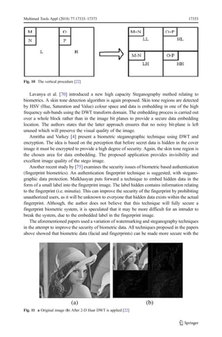 Lavanya et al. [70] introduced a new high capacity Steganography method relating to
biometrics. A skin tone detection algorithm is again proposed. Skin tone regions are detected
by HSV (Hue, Saturation and Value) colour space and data is embedding in one of the high
frequency sub-bands using the DWT transform domain. The embedding process is carried out
over a whole block rather than in the image bit planes to provide a secure data embedding
location. The authors states that the latter approach ensures that no noisy bit-plane is left
unused which will preserve the visual quality of the image.
Amritha and Varkey [4] present a biometric steganographic technique using DWT and
encryption. The idea is based on the perception that before secret data is hidden in the cover
image it must be encrypted to provide a high degree of security. Again, the skin tone region is
the chosen area for data embedding. The proposed application provides invisibility and
excellent image quality of the stego image.
Another recent study by [75] examines the security issues of biometric based authentication
(fingerprint biometrics). An authentication fingerprint technique is suggested, with stegano-
graphic data protection. Malkhasyan puts forward a technique to embed hidden data in the
form of a small label into the fingerprint image. The label hidden contains information relating
to the fingerprint (i.e. minutia). This can improve the security of the fingerprint by prohibiting
unauthorized users, as it will be unknown to everyone that hidden data exists within the actual
fingerprint. Although, the author does not believe that this technique will fully secure a
fingerprint biometric system, it is speculated that it may be more difficult for an intruder to
break the system, due to the embedded label in the fingerprint image.
The aforementioned papers used a variation of watermarking and steganography techniques
in the attempt to improve the security of biometric data. All techniques proposed in the papers
above showed that biometric data (facial and fingerprints) can be made more secure with the
Fig. 10 The vertical procedure [22]
Fig. 11 a Original image (b) After 2-D Haar DWT is applied [22]
Multimed Tools Appl (2018) 77:17333–17373 17353
 