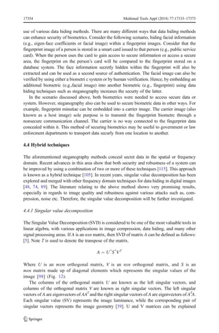 use of various data hiding methods. There are many different ways that data hiding methods
can enhance security of biometrics. Consider the following scenario, hiding facial information
(e.g., eigen-face coefficients or facial image) within a fingerprint images. Consider that the
fingerprint image of a person is stored in a smart card issued to that person (e.g., public service
card). When the person uses the card to gain access to secure information or access a secure
area, the fingerprint on the person’s card will be compared to the fingerprint stored on a
database system. The face information secretly hidden within the fingerprint will also be
extracted and can be used as a second source of authentication. The facial image can also be
verified by using either a biometri c system or by human verification. Hence, by embedding an
additional biometric (e.g.,facial image) into another biometric (e.g., fingerprint) using data
hiding techniques such as steganography increases the securty of the latter.
In the scenario discussed above, both biometrics were needed to access secure data or
system. However, steganography also can be used to secure biometric data in other ways. For
example, fingerprint minutiae can be embedded into a carrier image. The carrier image (also
known as a host image) sole purpose is to transmit the fingerprint biometrc through a
nonsecure communication channel. The carrier is no way connected to the fingerprint data
concealed within it. This method of securing biometrics may be useful to government or law
enforcment departments to transport data securly from one location to another.
4.4 Hybrid techniques
The aforementioned steganography methods conceal secret data in the spatial or frequency
domain. Recent advances in this area show that both security and robustness of a system can
be improved by using a combination of two or more of these techniques [115]. This approach
is known as a hybrid technique [105]. In recent years, singular value decomposition has been
explored and merged with other frequency domain techniques for data hiding in digital images
[48, 74, 89]. The literature relating to the above method shows very promising results,
especially in regards to image quality and robustness against various attacks such as, com-
pression, noise etc. Therefore, the singular value decomposition will be further investigated.
4.4.1 Singular value decomposition
The Singular Value Decomposition (SVD) is considered to be one of the most valuable tools in
linear algebra, with various applications in image compression, data hiding, and many other
signal processing areas. If A is an nxn matrix, then SVD of matrix A can be defined as follows:
[5]. Note T is used to denote the transpose of the matrix.
A ¼ U*
S*
VT
Where U is an mxm orthogonal matrix, V is an nxn orthogonal matrix, and S is an
mxn matrix made up of diagonal elements which represents the singular values of the
image [98] (Fig. 12).
The columns of the orthogonal matrix U are known as the left singular vectors, and
columns of the orthogonal matrix V are known as right singular vectors. The left singular
vectors of A are eigenvectors of AAT
and the right singular vectors of A are eigenvectors of AT
A.
Each singular value (SV) represents the image luminance, while the corresponding pair of
singular vectors represents the image geometry [39]. U and V matrices can be explained
17354 Multimed Tools Appl (2018) 77:17333–17373
 