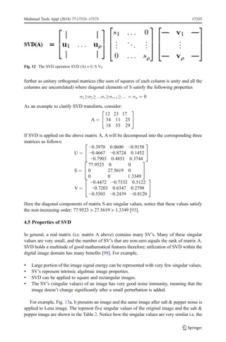 further as unitary orthogonal matrices (the sum of squares of each column is unity and all the
columns are uncorrelated) where diagonal elements of S satisfy the following properties
σ1 ≥σ2 ≥…σr ≥σrþ1 ≥… ¼ σn ¼ 0
As an example to clarify SVD transform, consider:
A ¼
12 23 17
34 11 25
18 53 29
2
4
3
5
If SVD is applied on the above matrix A, A will be decomposed into the corresponding three
matrices as follows:
U ¼
−0:3970 0:0600 −0:9158
−0:4667 −0:8724 0:1452
−0:7903 0:4851 0:3744
2
4
3
5
S ¼
77:9523 0 0
0 27:5619 0
0 0 1:3349
2
4
3
5
V ¼
−0:4472 −0:7332 0:5122
−0:7203 0:6347 0:2798
−0:5303 −0:2439 −0:8120
2
4
3
5
Here the diagonal components of matrix S are singular values, notice that these values satisfy
the non-increasing order: 77.9523 > 27.5619 > 1.3349 [93].
4.5 Properties of SVD
In general, a real matrix (i.e. matrix A above) contains many SV’s. Many of these singular
values are very small, and the number of SV’s that are non-zero equals the rank of matrix A.
SVD holds a multitude of good mathematical features therefore; utilization of SVD within the
digital image domain has many benefits [98]. For example,
& Large portion of the image signal energy can be represented with very few singular values.
& SV’s represent intrinsic algebraic image properties.
& SVD can be applied to square and rectangular images.
& The SV’s (singular values) of an image has very good noise immunity, meaning that the
image doesn’t change significantly after a small perturbation is added.
For example, Fig. 13a, b presents an image and the same image after salt & pepper noise is
applied to Lena image. The topmost five singular values of the original image and the salt &
pepper image are shown in the Table 2. Notice how the singular values are very similar i.e. the
Fig. 12 The SVD operation SVD (A) = U S VT
Multimed Tools Appl (2018) 77:17333–17373 17355
 