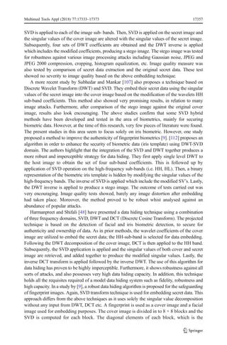 SVD is applied to each of the image sub- bands. Then, SVD is applied on the secret image and
the singular values of the cover image are altered with the singular values of the secret image.
Subsequently, four sets of DWT coefficients are obtained and the DWT inverse is applied
which includes the modified coefficients, producing a stego image. The stego image was tested
for robustness against various image processing attacks including Gaussian noise, JPEG and
JPEG 2000 compression, cropping, histogram equalization, etc. Image quality measure was
also tested by comparison of secret data extraction and the original secret data. These test
showed no severity to image quality based on the above embedding technique.
A more recent study by Subhedar and Mankar [107] also proposes a technique based on
Discrete Wavelet Transform (DWT) and SVD. They embed their secret data using the singular
values of the secret image into the cover image based on the modification of the wavelets HH
sub-band coefficients. This method also showed very promising results, in relation to many
image attacks. Furthermore, after comparison of the stego image against the original cover
image, results also look encouraging. The above studies confirm that some SVD hybrid
methods have been developed and tested in the area of biometrics, mainly for securing
biometric data. However, at the time of this research, very few pieces of literature were found.
The present studies in this area seem to focus solely on iris biometric. However, one study
proposed a method to improve the authenticity of fingerprint biometrics [9]. [112] proposes an
algorithm in order to enhance the security of biometric data (iris template) using DWT-SVD
domain. The authors highlight that the integration of the SVD and DWT together produces a
more robust and imperceptible strategy for data hiding. They first apply single level DWT to
the host image to obtain the set of four sub-band coefficients. This is followed up by
application of SVD operation on the high-frequency sub-bands (i.e. HH, HL). Then, a binary
representation of the biometric iris template is hidden by modifying the singular values of the
high-frequency bands. The inverse of SVD is applied which include the modified SV’s. Lastly,
the DWT inverse is applied to produce a stego image. The outcome of tests carried out was
very encouraging. Image quality tests showed, barely any image distortion after embedding
had taken place. Moreover, the method proved to be robust whist analysed against an
abundance of popular attacks.
Harmanpreet and Shifali [48] have presented a data hiding technique using a combination
of three frequency domains, SVD, DWT and DCT (Discrete Cosine Transform). The projected
technique is based on the detection of facial and iris biometric detection, to secure for
authenticity and ownership of data. As in prior methods, the wavelet coefficients of the cover
image are utilized to embed the secret data; the HH-sub-band is selected for data embedding.
Following the DWT decomposition of the cover image, DCT is then applied to the HH band.
Subsequently, the SVD application is applied and the singular values of both cover and secret
image are retrieved, and added together to produce the modified singular values. Lastly, the
inverse DCT transform is applied followed by the inverse DWT. The use of this algorithm for
data hiding has proven to be highly imperceptible. Furthermore, it shows robustness against all
sorts of attacks, and also possesses very high data hiding capacity. In addition, this technique
holds all the requisites required of a model data hiding system such as fidelity, robustness and
high capacity. In a study by [9], a robust data hiding algorithm is proposed for the safeguarding
of fingerprint images. Again, SVD transform technique is used for embedding secret data. This
approach differs from the above techniques as it uses solely the singular value decomposition
without any input from DWT, DCT etc. A fingerprint is used as a cover image and a facial
image used for embedding purposes. The cover image is divided in to 8 × 8 blocks and the
SVD is computed for each block. The diagonal elements of each block, which is the
Multimed Tools Appl (2018) 77:17333–17373 17357
 