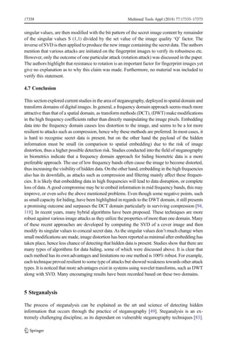 singular values, are then modified with the bit pattern of the secret image content by remainder
of the singular values S (1,1) divided by the set value of the image quality ‘Q’ factor. The
inverse of SVD is then applied to produce the new image containing the secret data. The authors
mention that various attacks are initiated on the fingerprint images to verify its robustness etc.
However, only the outcome of one particular attack (rotation attack) was discussed in the paper.
The authors highlight that resistance to rotation is an important factor for fingerprint images yet
give no explanation as to why this claim was made. Furthermore, no material was included to
verify this statement.
4.7 Conclusion
This section explored current studies in the area of steganography, deployed in spatial domain and
transform domains of digital images. In general, a frequency domain approach seems much more
attractive than that of a spatial domain, as transform methods (DCT), (DWT) make modifications
in the high frequency coefficients rather than directly manipulating the image pixels. Embedding
data into the frequency domain causes less distortion to the image, and seems to be a lot more
resilient to attacks such as compression, hence why these methods are preferred. In most cases, it
is hard to recognise secret data is present, but on the other hand the payload of the hidden
information must be small (in comparison to spatial embedding) due to the risk of image
distortion, thus a higher possible detection risk. Studies conducted into the field of steganography
in biometrics indicate that a frequency domain approach for hiding biometric data is a more
preferable approach. The use of low frequency bands often cause the image to become distorted,
thus increasing the visibility of hidden data. On the other hand, embedding in the high frequencies
also has its downfalls, as attacks such as compression and filtering mainly affect these frequen-
cies. It is likely that embedding data in high frequencies will lead to data disruption, or complete
loss of data. A good compromise may be to embed information in mid frequency bands, this may
improve, or even solve the above mentioned problems. Even though some negative points, such
as small capacity for hiding, have been highlighted in regards to the DWT domain, it still presents
a promising outcome and surpasses the DCT domain particularly in surviving compression [94,
118]. In recent years, many hybrid algorithms have been proposed. These techniques are more
robust against various image attacks as they utilize the properties of more than one domain. Many
of these recent approaches are developed by computing the SVD of a cover image and then
modify its singular values to conceal secret data. As the singular values don’t much change when
small modifications are made, image distortion has been reported as minimal after embedding has
taken place, hence less chance of detecting that hidden data is present. Studies show that there are
many types of algorithms for data hiding, some of which were discussed above. It is clear that
each method has its own advantages and limitations no one method is 100% robust. For example,
each technique proved resilient to some type of attacks but showed weakness towards other attack
types. It is noticed that more advantages exist in systems using wavelet transforms, such as DWT
along with SVD. Many encouraging results have been recorded based on these two domains.
5 Steganalysis
The process of steganalysis can be explained as the art and science of detecting hidden
information that occurs through the practice of steganography [49]. Steganalysis is an ex-
tremely challenging discipline, as its dependant on vulnerable steganography techniques [83].
17358 Multimed Tools Appl (2018) 77:17333–17373
 