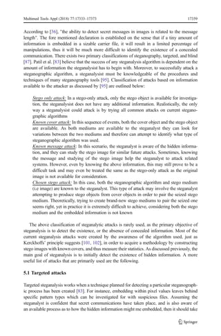 According to [36], "the ability to detect secret messages in images is related to the message
length". The fore mentioned declaration is established on the sense that if a tiny amount of
information is embedded in a sizable carrier file, it will result in a limited percentage of
manipulations, thus it will be much more difficult to identify the existence of a concealed
communication. There exists two primary classifications of steganography, targeted, and blind
[87]. Patil et al. [83] believe that the success of any steganalysis algorithm is dependent on the
amount of information the steganalysist has to begin with. Moreover, to successfully attack a
steganographic algorithm, a steganalysist must be knowledgeable of the procedures and
techniques of many steganography tools [95]. Classification of attacks based on information
available to the attacker as discussed by [95] are outlined below:
Stego only attack: In a stego-only attack, only the stego object is available for investiga-
tion, the steganalysist does not have any additional information. Realistically, the only
way a steganalysist could attack is by trying all common attacks on current stegano-
graphic algorithms
Known cover attack: In this sequence of events, both the cover object and the stego object
are available. As both mediums are available to the steganalyst they can look for
variations between the two mediums and therefore can attempt to identify what type of
steganographic algorithm was used.
Known message attack: In this scenario, the steganalyst is aware of the hidden informa-
tion, and they can study the stego image for similar future attacks. Sometimes, knowing
the message and studying of the stego image help the steganalyst to attack related
systems. However, even by knowing the above information, this may still prove to be a
difficult task and may even be treated the same as the stego-only attack as the original
image is not available for consideration.
Chosen stego attack: In this case, both the steganographic algorithm and stego medium
(i.e image) are known to the steganalyst. This type of attack may involve the steganalyst
attempting to produce stego objects from cover objects in order to pair the seized stego
medium. Theoretically, trying to create brand-new stego mediums to pair the seized one
seems right, yet in practice it is extremely difficult to achieve, considering both the stego
medium and the embedded information is not known
The above classification of steganalytic attacks is rarely used, as the primary objective of
steganalysis is to detect the existence, or the absence of concealed information. Most of the
current steganalysis attacks were created by the awareness of the algorithm used, just as
Kerckhoffs’ principle suggests [101, 102], in order to acquire a methodology by constructing
stego images with known covers, and thus measure their statistics. As discussed previously, the
main goal of steganalysis is to initially detect the existence of hidden information. A more
useful list of attacks that are primarily used are the following.
5.1 Targeted attacks
Targeted steganalysis works when a technique planned for detecting a particular steganograph-
ic process has been created [83]. For instance, embedding within pixel values leaves behind
specific pattern types which can be investigated for with suspicious files. Assuming the
steganalyst is confident that secret communications have taken place, and is also aware of
an available process as to how the hidden information might me embedded, then it should take
Multimed Tools Appl (2018) 77:17333–17373 17359
 