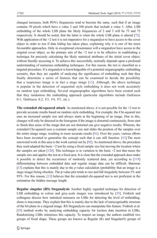 changed increases, both POVs frequencies tend to become the same, such that if an image
contains 50 pixels which have a value 2 and 100 pixels that include a value 3. After, LSB
embedding of the whole LSB plane the likely frequencies of 2 and 3 will be 75 and 75
respectively. It should be noted, that the latter is when the whole LSB plane is altered [72].
With application of the ×2 test it is not imperative for a steganalyst to have access to the cover
object in order to test if data hiding has taken place, explaining why it is one of the more
favourable approaches. Only in exceptional circumstance will a steganalyst have access to the
original cover object, so the primary aim of the ×2 test is to be effective in establishing a
technique for precisely calculating the likely statistical attributes of the initial cover object,
without literally accessing it. To achieve this successfully, normally depends upon a profound
understanding of numerous embedding techniques. For this reason, the test is classified as a
targeted procedure. If a steganalyst is knowledgeable of a potential steganographic embedding
scenario, then they are capable of analysing the significance of embedding such that they
finally determine a series of features that can be examined to decide the possibility
that a suspicious image is in fact a stego image [13]. Although, the above technique
is popular in the detection of sequential style embedding it does not work accurately
on random type embedding. Several steganographic algorithms have been created such
that they randomise the embedding approach (particular algorithms include OutGuess
0.1, OutGuess 0.2, F3, F4, F5, etc.).
The extended chi-squared attack As mentioned above, it is not possible for the ×2 test to
provide accurate results based on random style embedding. For example, the Chi-squared test
uses an increased sample size and always starts at the beginning of an image. Due to this,
changes will only be detected in the histogram if the image is distorted continuously, from start
to finish thus areas of the image that are not distorted can give negative results. Whereas, the
extended Chi-squared uses a constant sample size and slides the position of the samples over
the entire image range, resulting in more accurate results [91]. Over the years, various efforts
have been invented to generalise the concept such that it can still function. [13].The most
renowned work in this area is the work carried out by [92]. As mentioned above, the procedure
they used adapted the basic ×2 test by using a fixed sample size but moving the location where
the samples are taken [120]. This technique is in variation to the basic ×2 test that raises the
sample size and applies the test at a fixed area. It is clear that the extended approach does make
it possible to detect the occurrence of randomly scattered data, yet according to [119]
differentiating between embedded data and regular image data can be difficult. Bateman
[13] explains that this is mainly due to the p-value calculation (probability that an image is a
stego image) being obsolete. The p-value plot tends to rise and fall irregularly between 5% and
95%. For this reason, [13] believes that the extended chi-squared test is not proficient in the
estimation the hidden message length.
Regular singular (RS) Steganalysis Another highly regarded technique for detection of
LSB embedding in colour and grey-scale images was introduced by [35]. Fridrich and
colleagues discuss how statistical measures on LSBs for detecting the level of embedding,
alone is inaccurate. They explain that this is mainly due to the lack of unrecognisable structure
of the bit plane in a stegoed image. RS Steganalysis can manipulate this feature. Fridrich et al.
[35] method works by analysing embedding capacity for lossless data insertion in LSBs.
Randomising LSBs minimises this capacity. To inspect an image, the authors establish two
groups of fixed shape. These groups are known as Regular (R) and Singular(S) groups of
17362 Multimed Tools Appl (2018) 77:17333–17373
 