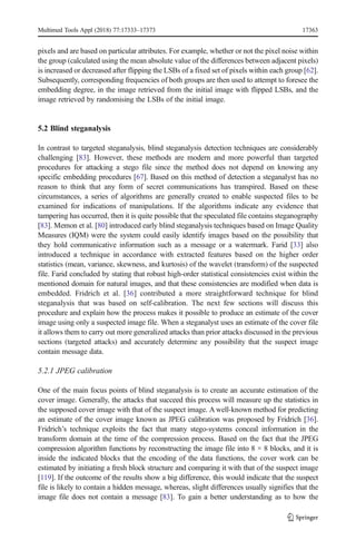 pixels and are based on particular attributes. For example, whether or not the pixel noise within
the group (calculated using the mean absolute value of the differences between adjacent pixels)
is increased or decreased after flipping the LSBs of a fixed set of pixels within each group [62].
Subsequently, corresponding frequencies of both groups are then used to attempt to foresee the
embedding degree, in the image retrieved from the initial image with flipped LSBs, and the
image retrieved by randomising the LSBs of the initial image.
5.2 Blind steganalysis
In contrast to targeted steganalysis, blind steganalysis detection techniques are considerably
challenging [83]. However, these methods are modern and more powerful than targeted
procedures for attacking a stego file since the method does not depend on knowing any
specific embedding procedures [67]. Based on this method of detection a steganalyst has no
reason to think that any form of secret communications has transpired. Based on these
circumstances, a series of algorithms are generally created to enable suspected files to be
examined for indications of manipulations. If the algorithms indicate any evidence that
tampering has occurred, then it is quite possible that the speculated file contains steganography
[83]. Memon et al. [80] introduced early blind steganalysis techniques based on Image Quality
Measures (IQM) were the system could easily identify images based on the possibility that
they hold communicative information such as a message or a watermark. Farid [33] also
introduced a technique in accordance with extracted features based on the higher order
statistics (mean, variance, skewness, and kurtosis) of the wavelet (transform) of the suspected
file. Farid concluded by stating that robust high-order statistical consistencies exist within the
mentioned domain for natural images, and that these consistencies are modified when data is
embedded. Fridrich et al. [36] contributed a more straightforward technique for blind
steganalysis that was based on self-calibration. The next few sections will discuss this
procedure and explain how the process makes it possible to produce an estimate of the cover
image using only a suspected image file. When a steganalyst uses an estimate of the cover file
it allows them to carry out more generalized attacks than prior attacks discussed in the previous
sections (targeted attacks) and accurately determine any possibility that the suspect image
contain message data.
5.2.1 JPEG calibration
One of the main focus points of blind steganalysis is to create an accurate estimation of the
cover image. Generally, the attacks that succeed this process will measure up the statistics in
the supposed cover image with that of the suspect image. Awell-known method for predicting
an estimate of the cover image known as JPEG calibration was proposed by Fridrich [36].
Fridrich’s technique exploits the fact that many stego-systems conceal information in the
transform domain at the time of the compression process. Based on the fact that the JPEG
compression algorithm functions by reconstructing the image file into 8 × 8 blocks, and it is
inside the indicated blocks that the encoding of the data functions, the cover work can be
estimated by initiating a fresh block structure and comparing it with that of the suspect image
[119]. If the outcome of the results show a big difference, this would indicate that the suspect
file is likely to contain a hidden message, whereas, slight differences usually signifies that the
image file does not contain a message [83]. To gain a better understanding as to how the
Multimed Tools Appl (2018) 77:17333–17373 17363
 