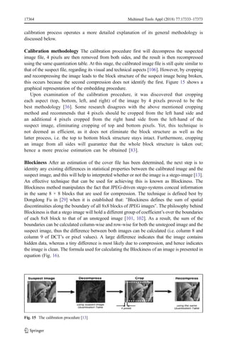 calibration process operates a more detailed explanation of its general methodology is
discussed below.
Calibration methodology The calibration procedure first will decompress the suspected
image file, 4 pixels are then removed from both sides, and the result is then recompressed
using the same quantization table. At this stage, the calibrated image file is still quite similar to
that of the suspect file, regarding its visual and technical aspects [106]. However, by cropping
and recompressing the image leads to the block structure of the suspect image being broken,
this occurs because the second compression does not identify the first. Figure 15 shows a
graphical representation of the embedding procedure.
Upon examination of the calibration procedure, it was discovered that cropping
each aspect (top, bottom, left, and right) of the image by 4 pixels proved to be the
best methodology [36]. Some research disagrees with the above mentioned cropping
method and recommends that 4 pixels should be cropped from the left hand side and
an additional 4 pixels cropped from the right hand side from the left-hand of the
suspect image, eliminating cropping of top and bottom pixels. Yet, this technique is
not deemed as efficient, as it does not eliminate the block structure as well as the
latter process, i.e. the top to bottom block structure stays intact. Furthermore, cropping
an image from all sides will guarantee that the whole block structure is taken out;
hence a more precise estimation can be obtained [83].
Blockiness After an estimation of the cover file has been determined, the next step is to
identity any existing differences in statistical properties between the calibrated image and the
suspect image, and this will help to interpreted whether or not the image is a stego-image [13].
An effective technique that can be used for achieving this is known as Blockiness. The
Blockiness method manipulates the fact that JPEG-driven stego-systems conceal information
in the same 8 × 8 blocks that are used for compression. The technique is defined best by
Dongdong Fu in [29] when it is established that: "Blockiness defines the sum of spatial
discontinuities along the boundary of all 8x8 blocks of JPEG images". The philosophy behind
Blockiness is that a stego image will hold a different group of coefficient’s over the boundaries
of each 8x8 block to that of an unstegoed image [101, 102]. As a result, the sum of the
boundaries can be calculated column-wise and row-wise for both the unstegoed image and the
suspect image, thus the difference between both images can be calculated (i.e. column 8 and
column 9 of DCT’s or pixel values). A large difference indicates that the image contains
hidden data, whereas a tiny difference is most likely due to compression, and hence indicates
the image is clean. The formula used for calculating the Blockiness of an image is presented in
equation (Fig. 16).
Fig. 15 The calibration procedure [13]
17364 Multimed Tools Appl (2018) 77:17333–17373
 