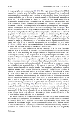 to steganography and watermarking [60, 107]. This paper discussed targeted and blind
steganalysis strategies, used for breaking steganography techniques. Both, strengths and
weaknesses of these procedures were examined in relation to how simple the artefacts of
message embedding can be detected by way of steganalysis. The first attack reviewed was
visual attacks. It is clear that the key aspect of a productive visual attack is to accurately
establish what parts of the image can be disregarded i.e. redundant data, and which parts need
to be examined i.e. test data, in order to verify the theory that a suspected file has a message or
watermark. However, if a steganalyst makes an incorrect judgement regarding both data types,
a rise in false-negatives may occur, this is an issue that a steganalyst needs to avoid [83]. As a
result, it is extremely likely that every modification of attainable redundant and test data sets is
likely to be investigated so that the steganalyst is in a powerful position to make an informed
judgement. For this reason, visual attacks can be tedious and time consuming. For example,
the production of test images for various potential techniques of embedding would take up a
lot of time. Moreover, after test images are produced they require perceptual inspection. If a
steganalyst aspires to exhaust every type of embedding scenario, then thousands of images
would need to be viewed to determine whether or not one suspect image is a stego image
[109]. Patil et al. [83] believe that methodologies used for visual attacks are inefficient, and is
generally why alternative steganalytical procedures are preferable.
Structural Attacks were also reviewed and are considered to be the more favourable
approach taken by steganalyst. A Structural Attack can detect changes that may occur in an
image due to data embedding, for example, changes to the palette colours/palette size,
increasing or decreasing of the image size etc. If a steganalyst suspects any of the above
mentioned changes, the suspected file will then be investigated further. Structural attacks can
be evaluated based on a wide-range of embedding techniques. Furthermore, they more difficult
from a steganographic perspective as there are likely to be a greater number of existing stego-
systems where structural attacks can be practiced with success, however, more recent systems
are inclined to be too secure and robust for this attack to be successful [13]. The last type of
targeted attack discussed was statistical attacks. These attacks are preferred over visual or
structural attacks, mainly because they can be automated. Considering this technique is
capable of making an automatic analysis of the image, pressure of determining if an image
is a stego image or not is taken away from the steganalyst because the analysis is done by the
computer. Furthermore, automated findings will reduce the chance of misleading conclusions
because of less human interpretation, unlike visual attacks. In addition, statistical attacks do not
need to have an in depth knowledge of what the cover image should look like whereas,
structural attacks requires the cover image to check for adjustments in image structure
(i.e. palette colours) for testing [83]. However, for these attacks to work efficiently, a
steganalyst must have a deep understanding of various embedding methods and have
awareness as to how the stego image may have been created (referred to as a known
stego-attack). If the above information is not available, then they will require access
to the original image (referred to as a known-cover attack) so that differences in the
original and the suspected stego can be examined.
In contrast to targeted steganalysis, blind steganalysis works based on the assumption that
zero knowledge exists regarding the cover image, or the algorithm used to embed the hidden
information. These attacks judge the likelihood of image tampering merely on the data
contained in the suspected image. It is clear from research that blind attacks are more realistic
in a real world scenario as a steganalyst is seldom knowledgeable about an image. The JPEG
calibration and blockiness method shows that it is unnecessary for the cover image to be
17366 Multimed Tools Appl (2018) 77:17333–17373
 