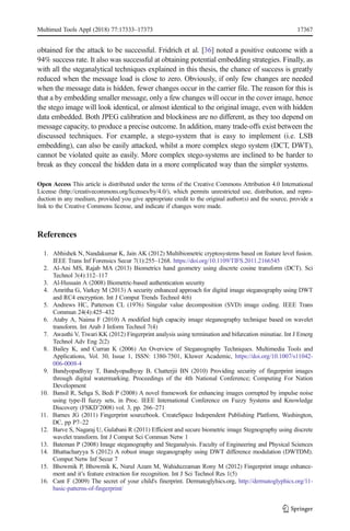 obtained for the attack to be successful. Fridrich et al. [36] noted a positive outcome with a
94% success rate. It also was successful at obtaining potential embedding strategies. Finally, as
with all the steganalytical techniques explained in this thesis, the chance of success is greatly
reduced when the message load is close to zero. Obviously, if only few changes are needed
when the message data is hidden, fewer changes occur in the carrier file. The reason for this is
that a by embedding smaller message, only a few changes will occur in the cover image, hence
the stego image will look identical, or almost identical to the original image, even with hidden
data embedded. Both JPEG calibration and blockiness are no different, as they too depend on
message capacity, to produce a precise outcome. In addition, many trade-offs exist between the
discussed techniques. For example, a stego-system that is easy to implement (i.e. LSB
embedding), can also be easily attacked, whilst a more complex stego system (DCT, DWT),
cannot be violated quite as easily. More complex stego-systems are inclined to be harder to
break as they conceal the hidden data in a more complicated way than the simpler systems.
Open Access This article is distributed under the terms of the Creative Commons Attribution 4.0 International
License (http://creativecommons.org/licenses/by/4.0/), which permits unrestricted use, distribution, and repro-
duction in any medium, provided you give appropriate credit to the original author(s) and the source, provide a
link to the Creative Commons license, and indicate if changes were made.
References
1. Abhishek N, Nandakumar K, Jain AK (2012) Multibiometric cryptosystems based on feature level fusion.
IEEE Trans Inf Forensics Secur 7(1):255–1268. https://doi.org/10.1109/TIFS.2011.2166545
2. Al-Ani MS, Rajab MA (2013) Biometrics hand geometry using discrete cosine transform (DCT). Sci
Technol 3(4):112–117
3. Al-Hussain A (2008) Biometric-based authentication security
4. Amritha G, Varkey M (2013) A security enhanced approach for digital image steganography using DWT
and RC4 encryption. Int J Comput Trends Technol 4(6)
5. Andrews HC, Patterson CL (1976) Singular value decomposition (SVD) image coding. IEEE Trans
Commun 24(4):425–432
6. Ataby A, Naima F (2010) A modified high capacity image steganography technique based on wavelet
transform. Int Arab J Inform Technol 7(4)
7. Awasthi V, Tiwari KK (2012) Fingerprint analysis using termination and bifurcation minutiae. Int J Emerg
Technol Adv Eng 2(2)
8. Bailey K, and Curran K (2006) An Overview of Steganography Techniques. Multimedia Tools and
Applications, Vol. 30, Issue 1, ISSN: 1380-7501, Kluwer Academic, https://doi.org/10.1007/s11042-
006-0008-4
9. Bandyopadhyay T, Bandyopadhyay B, Chatterjii BN (2010) Providing security of fingerprint images
through digital watermarking. Proceedings of the 4th National Conference; Computing For Nation
Development
10. Bansil R, Sehga S, Bedi P (2008) A novel framework for enhancing images corrupted by impulse noise
using type-II fuzzy sets, in Proc. IEEE International Conference on Fuzzy Systems and Knowledge
Discovery (FSKD’2008) vol. 3, pp. 266–271
11. Barnes JG (2011) Fingerprint sourcebook. CreateSpace Independent Publishing Platform, Washington,
DC, pp P7–22
12. Barve S, Nagaraj U, Gulabani R (2011) Efficient and secure biometric image Stegnography using discrete
wavelet transform. Int J Comput Sci Commun Netw 1
13. Bateman P (2008) Image steganography and Steganalysis. Faculty of Engineering and Physical Sciences
14. Bhattacharyya S (2012) A robust image steganography using DWT difference modulation (DWTDM).
Comput Netw Inf Secur 7
15. Bhowmik P, Bhowmik K, Nurul Azam M, Wahiduzzaman Rony M (2012) Fingerprint image enhance-
ment and it’s feature extraction for recognition. Int J Sci Technol Res 1(5)
16. Cant F (2009) The secret of your child's finerprint. Dermatoglyhics.org, http://dermatoglyphics.org/11-
basic-patterns-of-fingerprint/
Multimed Tools Appl (2018) 77:17333–17373 17367
 
