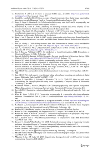 45. Guillermito A (2004) A few tools to discover hidden data. Available: http://www.guillermito2.
net/stegano/tools/. Last accessed 1st may 2014
46. Gunjal BL, Manthalkar RR (2010) An overview of transform domain robust digital image watermarking
algorithms. Journal of Emerging Trends in Computing and Information Sciences 2(1)
47. Gupta S, Goyal A, Bhushan B (2012) Information hiding using least significant bit steganography and
cryptography. Modern Education and Computer Science 6
48. Harmanpreet K, Shifali S (2014) Authenticity for protecting biometric data: facial template and iris
detection. International Journal for Scientific Research & Development 2(5)
49. Hashemi AS, Zadeh HS, Ghaemmagham S, Kamarei M (2011) Universal image Steganalysis against
spatial-domain steganography based on energy distribution of singular values. The 7th International
Conference on Information Technology and Applications
50. Hong L, Jain A, Pankanti S, Bolle R (1997) Identity authentication using fingerprints. Proceedings of the
First International Conference on Audio- and Video-Based Biometric Person Authentication 0(0):p103–
p110
51. Jain AK, Uludag U (2003) Hiding biometric data, IEEE Transactions on Pattern Analysis and Machine
Intelligence, vol. 25, no. 11, pp. 1494–1498. https://doi.org/10.1109/TPAMI.2003.1240122
52. Jain K, Nandakumar A&K (2012) Biometric Authentication: System Security and User Privacy.
Computer. 45. 87–92. https://doi.org/10.1109/MC.2012.364
53. Jain A, Ross A, Prabhakar S (2004) An introduction to biometric recognition. IEEE Transactions on
Circuits and Systems for Video Technology 14(1)
54. Jain AK, Bolle RM, Pankanti S (2006) Biometrics: Personal Identification in Networked Society, ISBN:
978-0-387-32659-7, https://doi.org/10.1007/978-0-387-32659-7, Springer, USA
55. Johnson NF, Jajodia S (1998a) Exploring steganography: seeing the unseen. Computer 31(2)
56. Johnson NF, Jajodia S (1998b) Steganalysis of images created using current steganography software
57. Johnson N (1999) An introduction to watermark recovery from images. Conference and Workshop on
Intrusion Detection and Response (IDR’99), San Diego, California, U.S.A., 9–13 Feb. 1999, System
Administration Networking Security Institute, pp. 10–24
58. Jung KH (2016) A survey of reversible data hiding methods in dual images. IETE Tech Rev 33(4):441–
452
59. Jung KH (2017) A high-capacity reversible data hiding scheme based on sorting and prediction in digital
images. Multimedia Tools Appl 11(76):13127–13137
60. Kamble S, Maheshkar V, Agarwal S, Srivastava VK (2012) DWT-SVD based secured image
watermarking for copyright protection using visual cryptography. Computer Science & Information
Technology (CS & IT)
61. Kavitha M, Kadam K, Koshti A, Dunghav P (2012) Steganography using least Signicant bit algorithm.
Maharashtra Academy of Engineering, Pune university Department of Computer Engineering 2(3)
62. Ker AD (2004) Quantitative evaluation of pairs and RS steganalysis. International Society for Optics and
Photonics
63. Khare K, Khare P (2010) JPEG Compression steganography & crypography using image-adaptation
technique. J Advances Info Tech. 1(3):141-145, Academy Publisher, https://doi.org/10.4304/jait.1.3. 141–
145
64. King R (2013) Next round of smartphones to incorporate biometrics.Available: http://www.biometricupdate.
com/201303/next-round-of-smartphones-to-incorporate-biometrics. Last accessed 17th Jun 2015
65. Kocharyan D, Sarukhanyan H (2001) Feature extraction techniques and minutiae-based fingerprint
recognition process. The International Journal of Multimedia Technology 1(1)
66. Koeling JM (2004) Digital imaging: a practical approach. Rowman & Littlefield, London
67. Kumar M (2011) Steganography and Steganalysis of JPEG images. LAP Lambert, USA, pp 2–4
68. Kumari M, Khare A, Khare P (2010) JPEG compression steganography & CrypographyUsing image-
adaptation technique. Journal of Advances in Information Technology 1(3)
69. Lam L, Lee SW, Suen C (1992) Thinning methodologies - a comprehensive study. IEEE Trans Pattern
Anal Mach Intell 14(9)
70. Lavanya N, Manjula V, Krishna Rao NV (2012) Robust and secure data hiding in image using biometric
technique. International Journal of Computer Science and Information Technologies 3(5)
71. Luo W, Huang F, Huang J (2011) A more secure steganography based on adaptive pixel-value differencing
scheme. Multimed Tools Appl 52(2–3):407–430
72. Lussan F (2011) A novel approach to digital watermarking, Exploiting Colour Spaces
73. Maio D, Maltoni D (1997) Direct gray-scale minutiae detection in fingerprint images. IEEE Trans Pattern
Anal Mach Intell 19(1)
74. Majumder S, Devi KJ, Sarkar SK (2013) Singular value decomposition and wavelet-based iris biometric
watermarking. Biometrics, IET 2(1):21–27
Multimed Tools Appl (2018) 77:17333–17373 17369
 