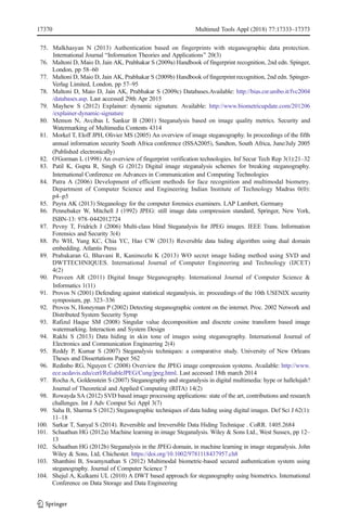 75. Malkhasyan N (2013) Authentication based on fingerprints with steganographic data protection.
International Journal BInformation Theories and Applications^ 20(3)
76. Maltoni D, Maio D, Jain AK, Prabhakar S (2009a) Handbook of fingerprint recognition, 2nd edn. Spinger,
London, pp 58–60
77. Maltoni D, Maio D, Jain AK, Prabhakar S (2009b) Handbook of fingerprint recognition, 2nd edn. Spinger-
Verlag Limited, London, pp 57–95
78. Maltoni D, Maio D, Jain AK, Prabhakar S (2009c) Databases.Available: http://bias.csr.unibo.it/fvc2004
/databases.asp. Last accessed 29th Apr 2015
79. Mayhew S (2012) Explainer: dynamic signature. Available: http://www.biometricupdate.com/201206
/explainer-dynamic-signature
80. Memon N, Avcibas I, Sankur B (2001) Steganalysis based on image quality metrics. Security and
Watermarking of Multimedia Contents 4314
81. Morkel T, Eloff JPH, Olivier MS (2005) An overview of image steganography. In proceedings of the fifth
annual information security South Africa conference (ISSA2005), Sandton, South Africa, June/July 2005
(Published electronically)
82. O'Gorman L (1998) An overview of fingerprint verification technologies. Inf Secur Tech Rep 3(1):21–32
83. Patil K, Gupta R, Singh G (2012) Digital image steganalysis schemes for breaking steganography.
International Conference on Advances in Communication and Computing Technologies
84. Patra A (2006) Development of efficient methods for face recognition and multimodal biometry.
Department of Computer Science and Engineering Indian Institute of Technology Madras 0(0):
p4–p5
85. Payra AK (2013) Steganology for the computer forensics examiners. LAP Lambert, Germany
86. Pennebaker W, Mitchell J (1992) JPEG: still image data compression standard, Springer, New York,
ISBN-13: 978–0442012724
87. Pevny T, Fridrich J (2006) Multi-class blind Steganalysis for JPEG images. IEEE Trans. Information
Forensics and Security 3(4)
88. Po WH, Yung KC, Chia YC, Hao CW (2013) Reversible data hiding algorithm using dual domain
embedding. Atlantis Press
89. Prabakaran G, Bhavani R, Kanimozhi K (2013) WO secret image hiding method using SVD and
DWTTECHNIQUES. International Journal of Computer Engineering and Technology (IJCET)
4(2)
90. Praveen AR (2011) Digital Image Steganography. International Journal of Computer Science &
Informatics 1(11)
91. Provos N (2001) Defending against statistical steganalysis, in: proceedings of the 10th USENIX security
symposium, pp. 323–336
92. Provos N, Honeyman P (2002) Detecting steganographic content on the internet. Proc. 2002 Network and
Distributed System Security Symp
93. Rafizul Haque SM (2008) Singular value decomposition and discrete cosine transform based image
watermarking. Interaction and System Design
94. Rakhi S (2013) Data hiding in skin tone of images using steganography. International Journal of
Electronics and Communication Engineering 2(4)
95. Reddy P, Kumar S (2007) Steganalysis techniques: a comparative study. University of New Orleans
Theses and Dissertations Paper 562
96. Redinbo RG, Nguyen C (2008) Overview the JPEG image compression systems. Available: http://www.
ece.ucdavis.edu/cerl/ReliableJPEG/Cung/jpeg.html. Last accessed 18th march 2014
97. Rocha A, Goldenstein S (2007) Steganography and steganalysis in digital multimedia: hype or hallelujah?
Journal of Theoretical and Applied Computing (RITA) 14(2)
98. Rowayda SA (2012) SVD based image processing applications: state of the art, contributions and research
challenges. Int J Adv Comput Sci Appl 3(7)
99. Saha B, Sharma S (2012) Steganographic techniques of data hiding using digital images. Def Sci J 62(1):
11–18
100. Sarkar T, Sanyal S (2014). Reversible and Irreversible Data Hiding Technique . CoRR. 1405.2684
101. Schaathun HG (2012a) Machine learning in image Steganalysis. Wiley & Sons Ltd., West Sussex, pp 12–
13
102. Schaathun HG (2012b) Steganalysis in the JPEG domain, in machine learning in image steganalysis. John
Wiley & Sons, Ltd, Chichester. https://doi.org/10.1002/9781118437957.ch8
103. Shanthini B, Swamynathan S (2012) Multimodal biometric-based secured authentication system using
steganography. Journal of Computer Science 7
104. Shejul A, Kulkarni UL (2010) A DWT based approach for steganography using biometrics. International
Conference on Data Storage and Data Engineering
17370 Multimed Tools Appl (2018) 77:17333–17373
 