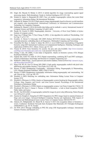 105. Singh AK, Mayank D, Mohan A (2013) A hybrid algorithm for image watermarking against signal
processing attacks. Multi-disciplinary Trends in Artificial Intelligence 8271:235–246
106. Solanki K, Sarkar A, Manjunath BS (2007) Yass: yet another steganographic scheme that resists blind
steganalysis. Information Hiding: 9th International Workshop
107. Subhedar M, Mankar VH (2015) High capacity image stegeanography based on discrete wavelet transform
and singular value decomposition. International Conference on Information and Communication
Technology for Competitive Strategies
108. Sukhdeep K, Manshi S (2014) Reversible data hiding and its methods: a survey. International Journal of
Computer Science and Mobile Computing 3(5):p821–p826
109. Šumák M, Cmorik R (2008) Steganography detection . University of Pavol Jozef Šafárik in Košice
Institute of computer science
110. Sung Liao, P Sheng Chen, T Choo Chung, P. (2001). A fast algorithm for multilevel Thresholding. J Inf
Sci Eng 17, p713–727
111. Sverdlov A, Dexter S, Eskicioglu AM (2005) Robust DCT-SVD domain image watermarking for
copyright protection: embedding data in all frequencies. Multimedia Computing and Networking
112. Swanirbhar M, Shaw A, Sarkar S, Sarkar SK (2013) A novel EMD based watermarking of fingerprint
biometric using GEP. International Conference on Computational Intelligence: Modeling Techniques and
Applications (CIMTA) 2013, Athens, Greece, pp:172–183
113. Traynor K (2014) Voice biometrics for security: the pros and cons.Available: http://www.voicetrust.
com/blog/voice-biometrics-pros-and-cons/. Last accessed 17th Jun 2015
114. Uludag, U Jain, AK (2004). A case study in fingerprints. Attacks on biometric systems. USA: Morgan
Kaufmann Publishers. (2002)
115. Vaghela DG, Gohil VP, Yadav R (2013) Digital watermarking: combining DCT and DWT techniques.
Journal of Information, Knowledge and Research in Computer Engineering 2(2)
116. Wallhoff F (2004) FGnet – Facial expression and emotion database. Retrieved from http://citeseerx.ist.psu.
edu/showciting?cid=4207225
117. Wang CM, Wu NI, Tsai CS, Hwang MS (2008) A high quality steganographic method with pixel-value
differencing and modulus function. J Syst Softw 81(1):150–158
118. Wayner, P (2002) Disappearing Cryptography - Information Hiding: Steganography & Watermarking.
USA: Morgan Kaufmann Publishers, ISBN: 9780123744791
119. Wayner P (2009) Disappearing cryptography information hiding:steganography and watermarking, 3rd
edn. Elsevier Inc., USA, pp 344–355
120. Westfeld A (2003) Detecting low embedding rates. Information Hiding Lecture Notes in Computer
Science 2578
121. Westfeld A, Pfitzmann A (1999a) Attacks on Steganographic systems breaking the Steganographic utilities
EzStego, Jsteg, Steganos, and S-tools—and some lessons learned. Proceedings of the International
Workshop on Information Hiding
122. Westfeld A, Pfitzmann A (1999b) Attacks on steganographic systems. Lect Notes Comput Sci 1768:61–76
123. Woodward JD, Horn C, Gatune J, Thomas A (2003) Biometrics : a look at facial recognition. RAND
Public Safety and Justice
124. Wu DC, Tsai WH (2003) A steganographic method for images by pixel-value differencing. Pattern Recogn
Lett 24(9):p1613–p1626
125. Xiaomei Q, Hongbin Z, Hongchen D (2007) Steganalysis for JPEG images based on statistical features of
Stego and cover images. Advanced Intelligent Computing Theories and Applications. With Aspects of
Theoretical and Methodological Issues Lecture Notes in Computer Science 4681(0):970–977
126. Zaheera ZA, Shibghatullah AS, Manaf M, & Anawar S (2013) Iris recognition failure in biometrics: a
review. Conference: Kolokium Siswazah Sains Komputer Dan Matematik 2013 Peringkat Kebangsaan
(SISKOM2013), pp: 44–58, Sweden
127. Zin WW (2013) Message embedding in PNG file using LSB Steganographic technique. International
Journal of Science and Research 2(1)
Multimed Tools Appl (2018) 77:17333–17373 17371
 
