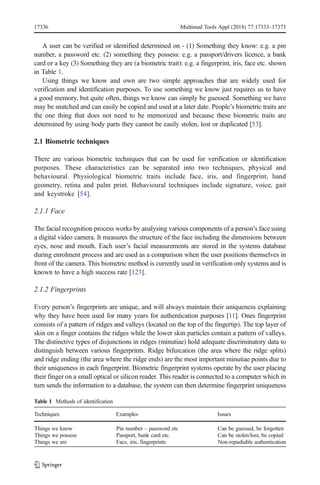 A user can be verified or identified determined on - (1) Something they know: e.g. a pin
number, a password etc. (2) something they possess: e.g. a passport/drivers licence, a bank
card or a key (3) Something they are (a biometric trait): e.g. a fingerprint, iris, face etc. shown
in Table 1.
Using things we know and own are two simple approaches that are widely used for
verification and identification purposes. To use something we know just requires us to have
a good memory, but quite often, things we know can simply be guessed. Something we have
may be snatched and can easily be copied and used at a later date. People’s biometric traits are
the one thing that does not need to be memorized and because these biometric traits are
determined by using body parts they cannot be easily stolen, lost or duplicated [53].
2.1 Biometric techniques
There are various biometric techniques that can be used for verification or identification
purposes. These characteristics can be separated into two techniques, physical and
behavioural. Physiological biometric traits include face, iris, and fingerprint, hand
geometry, retina and palm print. Behavioural techniques include signature, voice, gait
and keystroke [54].
2.1.1 Face
The facial recognition process works by analysing various components of a person’s face using
a digital video camera. It measures the structure of the face including the dimensions between
eyes, nose and mouth. Each user’s facial measurements are stored in the systems database
during enrolment process and are used as a comparison when the user positions themselves in
front of the camera. This biometric method is currently used in verification only systems and is
known to have a high success rate [123].
2.1.2 Fingerprints
Every person’s fingerprints are unique, and will always maintain their uniqueness explaining
why they have been used for many years for authentication purposes [11]. Ones fingerprint
consists of a pattern of ridges and valleys (located on the top of the fingertip). The top layer of
skin on a finger contains the ridges while the lower skin particles contain a pattern of valleys.
The distinctive types of disjunctions in ridges (minutiae) hold adequate discriminatory data to
distinguish between various fingerprints. Ridge bifurcation (the area where the ridge splits)
and ridge ending (the area where the ridge ends) are the most important minutiae points due to
their uniqueness in each fingerprint. Biometric fingerprint systems operate by the user placing
their finger on a small optical or silicon reader. This reader is connected to a computer which in
turn sends the information to a database, the system can then determine fingerprint uniqueness
Table 1 Methods of identification
Techniques Examples Issues
Things we know Pin number – password etc Can be guessed, be forgotten
Things we possess Passport, bank card etc. Can be stolen/lost, be copied
Things we are Face, iris, fingerprints Non-repudiable authentication
17336 Multimed Tools Appl (2018) 77:17333–17373
 