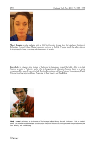 Mandy Douglas recently graduated with an MSC in Computer Science from the Letterkenny Institute of
Technology, Donegal, Ireland. Mandy is currently employed in the Irish IT sector. Mandy has a keen interest
in steganography, image processing and other aspects of security.
Karen Bailey is a lecturer at the Institute of Technology in Letterkenny, Ireland. She holds a BSc. in Applied
Sciences, a master of Philosophy and a MSc. in Computing and Information Systems. Karen is an active
researcher and her research interests include Brewing, Fermentation and Starch Analysis, Steganography, Digital
Watermarking, Encryption and Image Processing for Data Security and Data Hiding.
Mark Leeney is a lecturer at the Institute of Technology in Letterkenny, Ireland. He holds a PhD. in Applied
maths. His research interests include Steganography, Digital Watermarking, Encryption and Image Processing for
Data Security and Data Hiding.
17372 Multimed Tools Appl (2018) 77:17333–17373
 