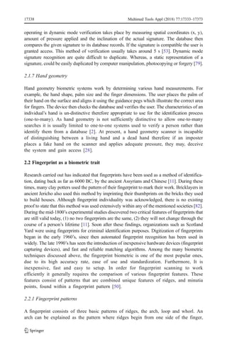 operating in dynamic mode verification takes place by measuring spatial coordinates (x, y),
amount of pressure applied and the inclination of the actual signature. The database then
compares the given signature to its database records. If the signature is compatible the user is
granted access. This method of verification usually takes around 5 s [53]. Dynamic mode
signature recognition are quite difficult to duplicate. Whereas, a static representation of a
signature, could be easily duplicated by computer manipulation, photocopying or forgery [79].
2.1.7 Hand geometry
Hand geometry biometric systems work by determining various hand measurements. For
example, the hand shape, palm size and the finger dimensions. The user places the palm of
their hand on the surface and aligns it using the guidance pegs which illustrate the correct area
for fingers. The device then checks the database and verifies the user. The characteristics of an
individual’s hand is un-distinctive therefore appropriate to use for the identification process
(one-to-many). As hand geometry is not sufficiently distinctive to allow one-to-many
searches it is usually limited to one-to-one systems used to verify a person rather than
identify them from a database [2]. At present, a hand geometry scanner is incapable
of distinguishing between a living hand and a dead hand therefore if an imposter
places a fake hand on the scanner and applies adequate pressure, they may, deceive
the system and gain access [28].
2.2 Fingerprint as a biometric trait
Research carried out has indicated that fingerprints have been used as a method of identifica-
tion, dating back as far as 6000 BC, by the ancient Assyrians and Chinese [11]. During these
times, many clay potters used the pattern of their fingerprint to mark their work. Bricklayers in
ancient Jericho also used this method by imprinting their thumbprints on the bricks they used
to build houses. Although fingerprint individuality was acknowledged, there is no existing
proof to state that this method was used extensively within any of the mentioned societies [82].
During the mid-1800’s experimental studies discovered two critical features of fingerprints that
are still valid today, (1) no two fingerprints are the same, (2) they will not change through the
course of a person’s lifetime [11]. Soon after these findings, organizations such as Scotland
Yard were using fingerprints for criminal identification purposes. Digitization of fingerprints
began in the early 1960’s, since then automated fingerprint recognition has been used in
widely. The late 1990’s has seen the introduction of inexpensive hardware devices (fingerprint
capturing devices), and fast and reliable matching algorithms. Among the many biometric
techniques discussed above, the fingerprint biometric is one of the most popular ones,
due to its high accuracy rate, ease of use and standardization. Furthermore, It is
inexpensive, fast and easy to setup. In order for fingerprint scanning to work
efficiently it generally requires the comparison of various fingerprint features. These
features consist of patterns that are combined unique features of ridges, and minutia
points, found within a fingerprint pattern [50].
2.2.1 Fingerprint patterns
A fingerprint consists of three basic patterns of ridges, the arch, loop and whorl. An
arch can be explained as the pattern where ridges begin from one side of the finger,
17338 Multimed Tools Appl (2018) 77:17333–17373
 