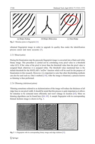 obtained fingerprint image in order to upgrade its quality thus make the identification
process easier and more accurate [7].
2.2.5 Binarization
During the binarization step the grayscale fingerprint image is converted into a black and white
binary image. This procedure is carried out by correlating every pixel value to a threshold
value (0.5). If the value of the pixel is lower than the threshold value then the pixel value is
assigned black otherwise it is assigned white. The threshold value mentioned here is the
default threshold for the MATLAB’s ‘im2bw’ function which will be used for the purpose of
binarization in this research. However, it is important to note that other thresholding methods
can also be used such as, Otsu’s method [110]. After the image is binarized, a process known
as thinning is then performed.
2.2.6 Thinning (skeletonization)
Thinning sometimes referred to as skeletonization of the image will reduce the thickness of all
ridge lines to one pixel width. It should be noted that this process is quite important as it allows
for minutiae to be extracted more efficiently and won’t change its location [65]. More on
thinning algorithms can be found here ([44, 69]. A sample fingerprint with its corresponding
thinned skeleton image is shown in Fig. 3.
Fig. 2 Minutiae points in fingerprint [16]
Fig. 3 A fingerprint with its corresponding binary image and ridge skeleton [32].
17340 Multimed Tools Appl (2018) 77:17333–17373
 