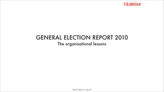 GENERAL ELECTION REPORT 2010
      The organisational lessons




             www.labour.org.uk
 