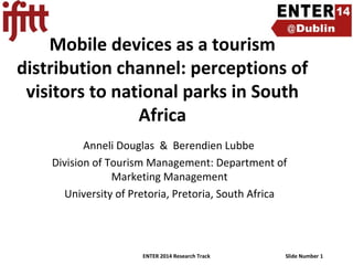 Mobile devices as a tourism
distribution channel: perceptions of
visitors to national parks in South
Africa
Anneli Douglas & Berendien Lubbe
Division of Tourism Management: Department of
Marketing Management
University of Pretoria, Pretoria, South Africa

ENTER 2014 Research Track

Slide Number 1

 