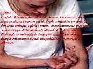 Efeitos Os efeitos da heroína duram entre 4 a 6 horas. Inicialmente podem sentir-se náuseas e vómitos que são depois substituídos por sensação de bem-estar, excitação, euforia e prazer. Concomitantemente, pode sentir-se uma sensação de tranquilidade, alívio da dor e da ansiedade, diminuição do sentimento de desconfiança, sonolência, analgesia, letargia, embotamento mental, incapacidade de concentração ou depressão.  