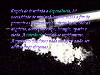 Depois de instalada a  dependência , há necessidade de ministrá-la mais vezes a fim de prevenir os desprazeres da abstinência: cólicas, angústia, dores pelo corpo, letargia, apatia e medo. A  tolerância  instala-se rapidamente. A repetição das doses nada mais faz a não ser aliviar estes sintomas 