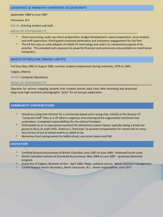 LAVENTHOL & HORWATH CHARTERED ACCOUNTANTS

September 1984 to June 1987
Vancouver, B.C.
ROLES: Articling student and staff.
AREAS OF RESPONSIBILITY
    ᵒ   Client accounting, audit, tax return preparation, budget development, report preparation, issue analysis,
        and staff supervision. Participated corporate bankruptcy and insolvency engagements for the firm.
    ᵒ   The CA firm was an early adopter of mobile PC technology and used it to computerize aspects of its
        practice. This provided early exposure to powerful financial tools previously only available on mainframes
        computers.

AMOCO PETROLEUM CANADA LIMITED

Full time May 1982 to August 1983, summer student employment during university, 1979 to 1981.
Calgary, Alberta
ROLES: Computer Operations.
AREAS OF RESPONSIBILITY
Operator for seismic mapping systems that created seismic data from field recording and produced
large scale high resolution photographic “plots” for oil and gas exploration.



COMMUNITY CONTRIBUTIONS

    ᵒ   Served as a long time director for a community based swim racing club, initially as the director of
        “computer stuff” then as a VP where a vigorous restructuring of the organization and board was
        undertaken. Completed responsibilities for the club as President.
    ᵒ   Participated as an in-class parent assistant for elementary school classes, typically taking a break out
        group to focus on math skills. Acted as a “backstop” to provide transportation for school kids to many
        tens of tens of out of school events as called on by.
    ᵒ   Numerous fund raising events for ballet school, rep soccer teams and PAC.

EDUCATION

    ᵒ   Certified General Accountants of British Columbia: June 1987 to June 1989 - Achieved Fourth Level
    ᵒ   British Columbia Institute of Chartered Accountancy: May 1984 to June 1987 – graduate admission
        program
    ᵒ   University of Calgary, Bachelor of Arts - April 1982: Major, political science. Minor, business management.
    ᵒ   Carson Graham Senior Secondary, North Vancouver, B.C.: Senior matriculation, June 1977
 