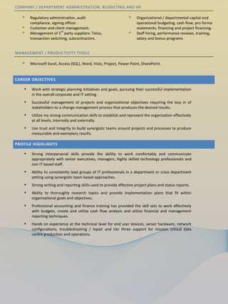 COMPANY / DEPARTMENT ADMINISTRATION, BUDGETING AND HR

   ᵒ   Regulatory administration, audit                          ᵒ    Organizational / departmental capital and
       compliance, signing officer.                                   operational budgeting, cash flow, pro forma
   ᵒ   Customer and client management.                                statements, financing and project financing.
                         rd
   ᵒ   Management of 3 party suppliers: Telco,                   ᵒ    Staff hiring, performance reviews, training,
       transaction switching, subcontractors.                         salary and bonus programs


MANAGEMENT / PRODUCTIVITY TOOLS

   ᵒ   Microsoft Excel, Access (SQL), Word, Visio, Project, Power Point, SharePoint.


CAREER OBJECTIVES

      Work with strategic planning initiatives and goals, pursuing their successful implementation
       in the overall corporate and IT setting.
      Successful management of projects and organizational objectives requiring the buy in of
       stakeholders to a change management process that produces the desired results.
      Utilize my strong communication skills to establish and represent the organization effectively
       at all levels, internally and externally.
      Use trust and integrity to build synergistic teams around projects and processes to produce
       measurable and exemplary results.

PROFILE HIGHLIGHTS

      Strong interpersonal skills provide the ability to work comfortably and communicate
       appropriately with senior executives, managers, highly skilled technology professionals and
       non IT based staff.
      Ability to consistently lead groups of IT professionals in a department or cross department
       setting using synergistic team based approaches.
      Strong writing and reporting skills used to provide effective project plans and status reports.
      Ability to thoroughly research topics and provide implementation plans that fit within
       organizational goals and objectives.
      Professional accounting and finance training has provided the skill sets to work effectively
       with budgets, create and utilize cash flow analysis and utilize financial and management
       reporting techniques.
      Hands on experience at the technical level for end user devices, server hardware, network
       configurations, troubleshooting / repair and tier three support for mission critical data
       centre production and operations.
 