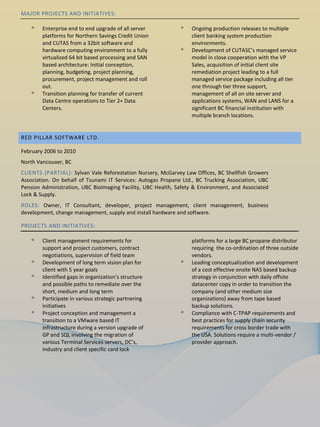 MAJOR PROJECTS AND INITIATIVES:

    ᵒ   Enterprise end to end upgrade of all server           ᵒ   Ongoing production releases to multiple
        platforms for Northern Savings Credit Union               client banking system production
        and CUTAS from a 32bit software and                       environments.
        hardware computing environment to a fully             ᵒ   Development of CUTASC’s managed service
        virtualized 64 bit based processing and SAN               model in close cooperation with the VP
        based architecture: Initial conception,                   Sales, acquisition of initial client site
        planning, budgeting, project planning,                    remediation project leading to a full
        procurement, project management and roll                  managed service package including all tier
        out.                                                      one through tier three support,
    ᵒ   Transition planning for transfer of current               management of all on site server and
        Data Centre operations to Tier 2+ Data                    applications systems, WAN and LANS for a
        Centers.                                                  significant BC financial institution with
                                                                  multiple branch locations.


RED PILLAR SOFTWARE LTD.

February 2006 to 2010
North Vancouver, BC
CLIENTS (PARTIAL): Sylvan Vale Reforestation Nursery, McGarvey Law Offices, BC Shellfish Growers
Association. On behalf of Tsunami IT Services: Autogas Propane Ltd., BC Trucking Association, UBC
Pension Administration, UBC BioImaging Facility, UBC Health, Safety & Environment, and Associated
Lock & Supply.
ROLES: Owner, IT Consultant, developer, project management, client management, business
development, change management, supply and install hardware and software.

PROJECTS AND INITIATIVES:

    ᵒ   Client management requirements for                        platforms for a large BC propane distributor
        support and project customers, contract                   requiring the co-ordination of three outside
        negotiations, supervision of field team                   vendors.
    ᵒ   Development of long term vision plan for              ᵒ   Leading conceptualization and development
        client with 5 year goals                                  of a cost effective onsite NAS based backup
    ᵒ   Identified gaps in organization’s structure               strategy in conjunction with daily offsite
        and possible paths to remediate over the                  datacenter copy in order to transition the
        short, medium and long term                               company (and other medium size
    ᵒ   Participate in various strategic partnering               organizations) away from tape based
        initiatives                                               backup solutions.
    ᵒ   Project conception and management a                   ᵒ   Compliance with C-TPAP requirements and
        transition to a VMware based IT                           best practices for supply chain security
        infrastructure during a version upgrade of                requirements for cross border trade with
        GP and SQL involving the migration of                     the USA. Solutions require a multi-vendor /
        various Terminal Services servers, DC’s,                  provider approach.
        industry and client specific card lock
 