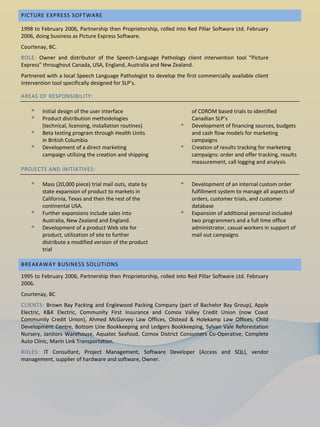 PICTURE EXPRESS SOFTWARE

1998 to February 2006, Partnership then Proprietorship, rolled into Red Pillar Software Ltd. February
2006, doing business as Picture Express Software.
Courtenay, BC.
ROLE: Owner and distributor of the Speech-Language Pathology client intervention tool “Picture
Express” throughout Canada, USA, England, Australia and New Zealand.
Partnered with a local Speech Language Pathologist to develop the first commercially available client
intervention tool specifically designed for SLP’s.

AREAS OF RESPONSIBILITY:

    ᵒ   Initial design of the user interface                         of CDROM based trials to identified
    ᵒ   Product distribution methodologies                           Canadian SLP’s
        (technical, licensing, installation routines)            ᵒ   Development of financing sources, budgets
    ᵒ   Beta testing program through Health Units                    and cash flow models for marketing
        in British Columbia                                          campaigns
    ᵒ   Development of a direct marketing                        ᵒ   Creation of results tracking for marketing
        campaign utilizing the creation and shipping                 campaigns: order and offer tracking, results
                                                                     measurement, call logging and analysis
PROJECTS AND INITIATIVES:

    ᵒ   Mass (20,000 piece) trial mail outs, state by            ᵒ   Development of an internal custom order
        state expansion of product to markets in                     fulfillment system to manage all aspects of
        California, Texas and then the rest of the                   orders, customer trials, and customer
        continental USA.                                             database
    ᵒ   Further expansions include sales into                    ᵒ   Expansion of additional personal included
        Australia, New Zealand and England.                          two programmers and a full time office
    ᵒ   Development of a product Web site for                        administrator, casual workers in support of
        product, utilization of site to further                      mail out campaigns
        distribute a modified version of the product
        trial

BREAKAWAY BUSINESS SOLUTIONS

1995 to February 2006, Partnership then Proprietorship, rolled into Red Pillar Software Ltd. February
2006.
Courtenay, BC
CLIENTS: Brown Bay Packing and Englewood Packing Company (part of Bachelor Bay Group), Apple
Electric, K&K Electric, Community First Insurance and Comox Valley Credit Union (now Coast
Community Credit Union), Ahmed McGarvey Law Offices, Olstead & Holekamp Law Offices, Child
Development Centre, Bottom Line Bookkeeping and Ledgers Bookkeeping, Sylvan Vale Reforestation
Nursery, Janitors Warehouse, Aquatec Seafood, Comox District Consumers Co-Operative, Complete
Auto Clinic, Marin Link Transportation.
ROLES: IT Consultant, Project Management, Software Developer (Access and SQL), vendor
management, supplier of hardware and software, Owner.
 