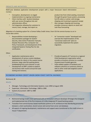 PROJECTS AND INITIATIVES:
Multi-year database application development project with a major Vancouver Island reforestation
nursery:
    ᵒ    Conception, development, to staged                          product lots from initial seeding, movement
         implementation to ongoing maintenance                       through the green house system, processing
    ᵒ    Client interface with backend database                      hot lift orders or winter cold storage,
         with user access throughout site and                        shipping and invoicing to payment receipt
         administration offices                                 ᵒ    Also manages shipping and invoicing,
    ᵒ    Full integration allowing the customer to                   provides numerous reports on stock and
         record, track, manage, and report on                        cash flow forecasting

Migration of a banking system for a Comox Valley Credit Union, from CGI the service bureau to an in-
house data centre:
    ᵒ    Responsibilities include developing a                  ᵒ    As “conversion master” developed and
         documentation packages for System                           oversaw the implementation of the
         Security, Data Centre Production manuals,                   “conversion week-end” plans to
         Disaster Recovery Plan, Computer Use                        successfully implement the system
         Policy Framework, and development of the                    migration.
         Integrated Systems Testing Plan for site
         certification.

Other:
    ᵒ    Application maintenance and or                         ᵒ    Provide all aspects of IT service to a regional
         development of various custom database                      Child Development organization which
         applications for clients in the coastal marine              provide co-locations services to a number
         business, large scale fish packing plants,                  of government funded agencies.
         bookkeeping firms and customer co-ops.                 ᵒ    Value added supplier of hardware and
    ᵒ    Development of DRP’s scaled to medium                       software solutions to numerous clients as
         size business with routine annual full scale                well as other small task targeted custom
         testing and revisions.                                      applications.

RICHMOND SAVINGS CREDIT UNION (NOW COAST CAPITAL SAVINGS)

Richmond, BC
ROLES:

        Manager, Technology and Information Systems: June 1990 to August 1993
        Supervisor, Information Technology: 1989 to 1990
        Systems Accountant: 1987 to 1989

UNIQUE ENVIRONMENT:

        Richmond Savings Credit Union partnered with an innovative software developer (Prologic) that designed
         and implemented one of the first instances of a fully integrated PC based banking system.
        Transition from service bureau based mainframe systems to PC architecture that distributing processing
         between a client workstation, branch server and central host server and database.
        All aspects of ongoing development, maintenance and support were transitioned to the credit unions in-
         house IT department.
 