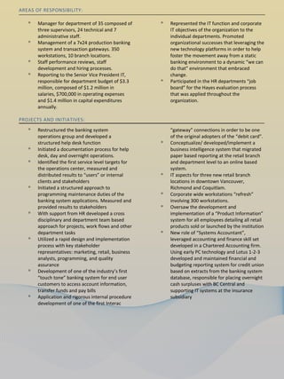 AREAS OF RESPONSIBILITY:

   ᵒ   Manager for department of 35 composed of         ᵒ   Represented the IT function and corporate
       three supervisors, 24 technical and 7                IT objectives of the organization to the
       administrative staff.                                individual departments. Promoted
   ᵒ   Management of a 7x24 production banking              organizational successes that leveraging the
       system and transaction gateways. 350                 new technology platforms in order to help
       workstations, 10 branch locations.                   foster the movement away from a static
   ᵒ   Staff performance reviews, staff                     banking environment to a dynamic “we can
       development and hiring processes.                    do that” environment that embraced
   ᵒ   Reporting to the Senior Vice President IT,           change.
       responsible for department budget of $3.3        ᵒ   Participated in the HR departments “job
       million, composed of $1.2 million in                 board” for the Hayes evaluation process
       salaries, $700,000 in operating expenses             that was applied throughout the
       and $1.4 million in capital expenditures             organization.
       annually.

PROJECTS AND INITIATIVES:
   ᵒ   Restructured the banking system                      “gateway” connections in order to be one
       operations group and developed a                     of the original adopters of the “debit card”.
       structured help desk function                    ᵒ   Conceptualize/ developed/implement a
   ᵒ   Initiated a documentation process for help           business intelligence system that migrated
       desk, day and overnight operations.                  paper based reporting at the retail branch
   ᵒ   Identified the first service level targets for       and department level to an online based
       the operations center, measured and                  system.
       distributed results to “users” or internal       ᵒ   IT aspects for three new retail branch
       clients and stakeholders                             locations in downtown Vancouver,
   ᵒ   Initiated a structured approach to                   Richmond and Coquitlam.
       programming maintenance duties of the            ᵒ   Corporate wide workstations “refresh”
       banking system applications. Measured and            involving 300 workstations.
       provided results to stakeholders                 ᵒ   Oversaw the development and
   ᵒ   With support from HR developed a cross               implementation of a “Product Information”
       disciplinary and department team based               system for all employees detailing all retail
       approach for projects, work flows and other          products sold or launched by the institution
       department tasks                                 ᵒ   New role of “Systems Accountant”,
   ᵒ   Utilized a rapid design and implementation           leveraged accounting and finance skill set
       process with key stakeholder                         developed in a Chartered Accounting firm.
       representatives: marketing, retail, business         Using early PC technology and Lotus 1-2-3
       analysts, programming, and quality                   developed and maintained financial and
       assurance                                            budgeting reporting system for credit union
   ᵒ   Development of one of the industry’s first           based on extracts from the banking system
       “touch tone” banking system for end user             database, responsible for placing overnight
       customers to access account information,             cash surpluses with BC Central and
       transfer funds and pay bills                         supporting IT systems at the insurance
   ᵒ   Application and rigorous internal procedure          subsidiary
       development of one of the first Interac
 